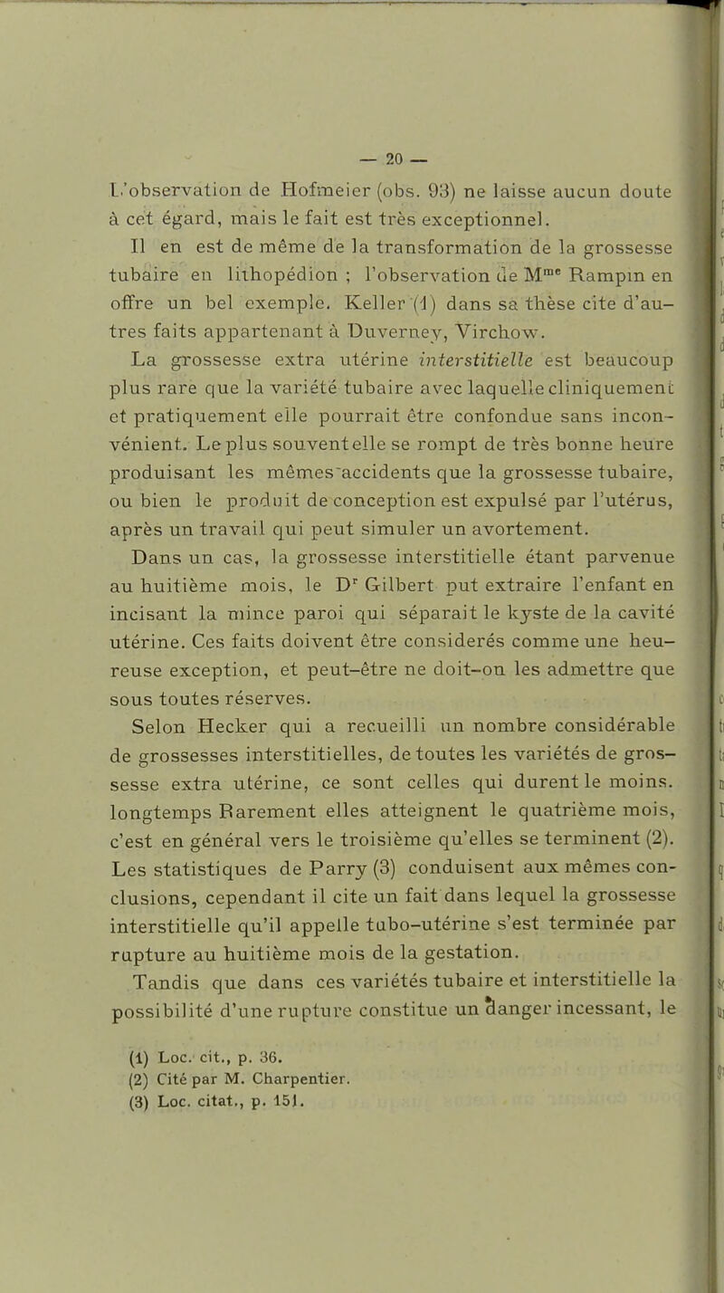 L'observation de Hofmeier (obs. 93) ne laisse aucun doute à cet égard, mais le fait est très exceptionnel. Il en est de même de la transformation de la grossesse tubaîire en lithopédion ; l'observation de M* Rampm en offre un bel exemple. Keller (d) dans sa thèse cite d'au- tres faits appartenant à Uuverney, Virchow. La grossesse extra utérine interstitielle est beaucoup plus rare que la variété tubaire aveclaquellecliniquemeni; et pratiquement elle pourrait être confondue sans incon- vénient. Le plus souvent elle se rompt de très bonne heure produisant les mêmes'accidents que la grossesse tubaire, ou bien le produit de conception est expulsé par l'utérus, après un travail qui peut simuler un avortement. Dans un cas, la grossesse interstitielle étant parvenue au huitième mois, le Gilbert put extraire l'enfant en incisant la mince paroi qui séparait le kyste de la cavité utérine. Ces faits doivent être considérés comme une heu- reuse exception, et peut-être ne doit-on les admettre que sous toutes réserves. Selon Hecker qui a recueilli un nombre considérable de grossesses interstitielles, de toutes les variétés de gros- sesse extra utérine, ce sont celles qui durent le moins, longtemps Barement elles atteignent le quatrième mois, c'est en général vers le troisième qu'elles se terminent (2), Les statistiques de Parry (3) conduisent aux mêmes con- clusions, cependant il cite un fait dans lequel la grossesse interstitielle qu'il appelle tubo-utérine s'est terminée par rupture au huitième mois de la gestation. Tandis que dans ces variétés tubaire et interstitielle la possibilité d'une rupture constitue un Ranger incessant, le (1) Loc. cit., p. 36. (2) Cité par M. Charpentier.