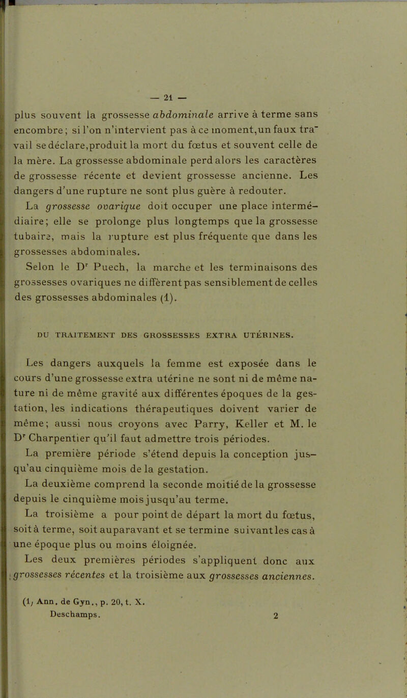 plus souvent la grossesse abdominale arrive à terme sans encombre ; si l'on n'intervient pas à ce moment,un faux tra vail se déclare,produit la mort du foetus et souvent celle de la mère. La grossesse abdominale perd alors les caractères de grossesse récente et devient grossesse ancienne. Les dangers d'une rupture ne sont plus guère à redouter. La grossesse ovarique doit occuper une place intermé- diaire; elle se prolonge plus longtemps que la grossesse tubaira, mais la rupture est plus fréquente que dans les j,rossesses abdominales. Selon le D^ Puech, la marche et les terminaisons des grossesses ovariques ne diffèrent pas sensiblement de celles des grossesses abdominales (1). DU TRAITEMENT DES GROSSESSES EXTRA UTÉRINES. Les dangers auxquels la femme est exposée dans le cours d'une grossesse extra utérine ne sont ni de même na- ture ni de même gravité aux différentes époques de la ges- tation, les indications thérapeutiques doivent varier de même; aussi nous croyons avec Parry, Keller et M. le D' Charpentier qu'il faut admettre trois périodes. La première période s'étend depuis la conception jus- qu'au cinquième mois de la gestation. La deuxième comprend la seconde moitié de la grossesse depuis le cinquième mois jusqu'au terme. La troisième a pour point de départ la mort du fœtus, soitàterme, soit auparavant et se termine suivant les cas à une époque plus ou moins éloignée. Les deux premières périodes s'appliquent donc aux grossesses récentes et la troisième aux grossesses anciennes. (1; Ann. de Gyn., p. 20, t. X. Deschamps. 2