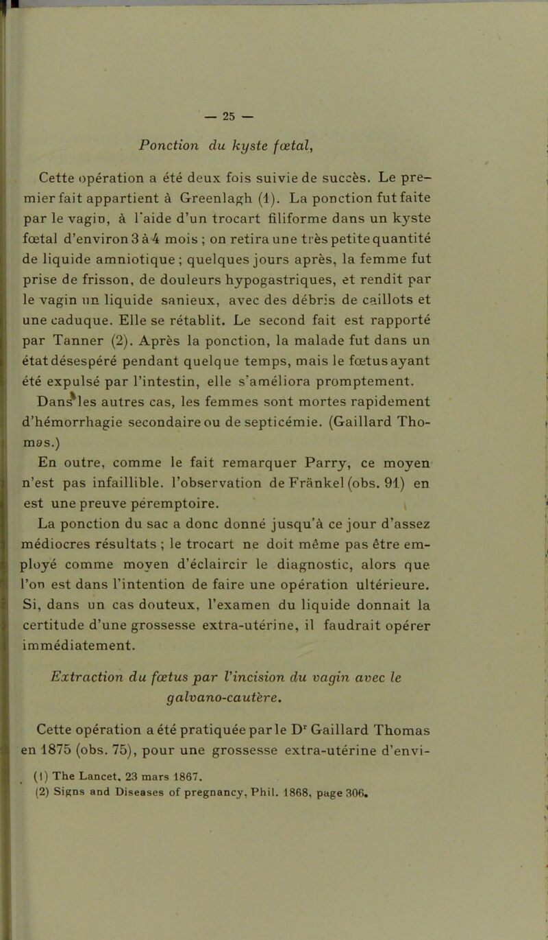 Ponction du kyste fœtal, Cette opération a été deux fois suivie de succès. Le pre- mier fait appartient à Greenlagh (1). La ponction fut faite par le vagin, à l'aide d'un trocart filiforme dans un kyste fœtal d'environ 3 à 4 mois ; on retira une très petite quantité de liquide amniotique; quelques jours après, la femme fut prise de frisson, de douleurs hypogastriques, et rendit par le vagin un liquide sanieux, avec des débris de caillots et une caduque. Elle se rétablit. Le second fait est rapporté par Tanner (2). Après la ponction, la malade fut dans un état désespéré pendant quelque temps, mais le fœtus ayant été expulsé par l'intestin, elle s'améliora promptement. Dans^les autres cas, les femmes sont mortes rapidement d'hémorrhagie secondaire ou de septicémie. (Gaillard Tho- mas.) En outre, comme le fait remarquer Parry, ce moyen n'est pas infaillible, l'observation de Frânkel (obs. 91) en est une preuve péremptoire. La ponction du sac a donc donné jusqu'à ce jour d'assez médiocres résultats ; le trocart ne doit même pas être em- ployé comme moyen d'éclaircir le diagnostic, alors que l'on est dans l'intention de faire une opération ultérieure. Si, dans un cas douteux, l'examen du liquide donnait la certitude d'une grossesse extra-utérine, il faudrait opérer immédiatement. Extraction du fœtus par Vincision du vagin avec le galvano-cautère. Cette opération a été pratiquée par le D' Gaillard Thomas en 1875 (obs. 75), pour une grossesse extra-utérine d'envi- (1) The Lancet, 23 mars 4867. (2) Signs and Diseases of pregnancy, Phil. 1868, page 306,