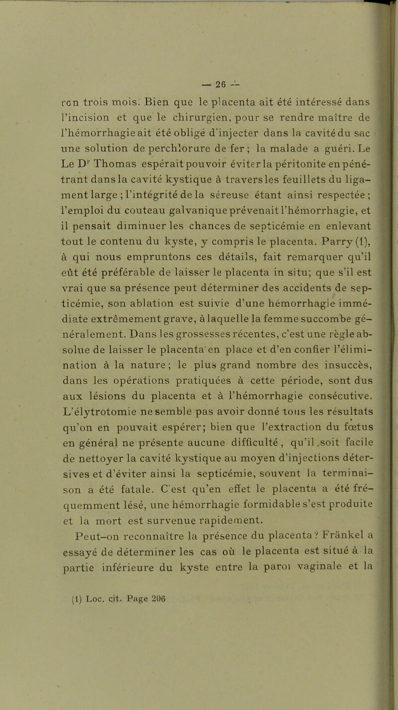 ron trois mois; Bien que le placenta ait été intéressé dans l'incision et que le chirurgien, pour se rendre maître de l'hémorrhagie ait été obligé d'injecter dans la cavité du sac une solution de perchlorure de fer; la malade a guéri. Le Le D'' Thomas espérait pouvoir éviter la péritonite en péné- trant dans la cavité kystique à travers les feuillets du liga- ment large ; l'intégrité de la séreuse étant ainsi respectée; l'emploi du couteau galvanique prévenait l'hémorrhagie, et il pensait diminuer les chances de septicémie en enlevant tout le contenu du kyste, y compris le placenta. Parry (1), à qui nous empruntons ces détails, fait remarquer qu'il eût été préférable de laisser le placenta in situ; que s'il est vrai que sa présence peut déterminer des accidents de sep- ticémie, son ablation est suivie d'une hémorrhagie immé- diate extrêmement grave, à laquelle la femme succombe gé- néralement. Dans les grossesses récentes, c'est une règle ab- solue de laisser le placenta'en place et d'en confier l'élimi- nation à la nature ; le plus grand nombre des insuccès, dans les opérations pratiquées à cette période, sont dus aux lésions du placenta et à l'hémorrhagie consécutive. L'élytrotomie ne semble pas avoir donné tous les résultats qu'on en pouvait espérer; bien que l'extraction du fœtus en général ne présente aucune difficulté, qu'il,soit facile de nettoyer la cavité kystique au moyen d'injections déter- sives et d'éviter ainsi la septicémie, souvent la terminai- son a été fatale. C'est qu'en effet le placenta a été fré- quemment lésé, une hémorrhagie formidable s'est produite et la mort est survenue rapidement. Peut-on reconnaître la présence du placenta? Frânkel a essayé de déterminer les cas où le placenta est situé à la partie inférieure du kyste entre la paroi vaginale et la