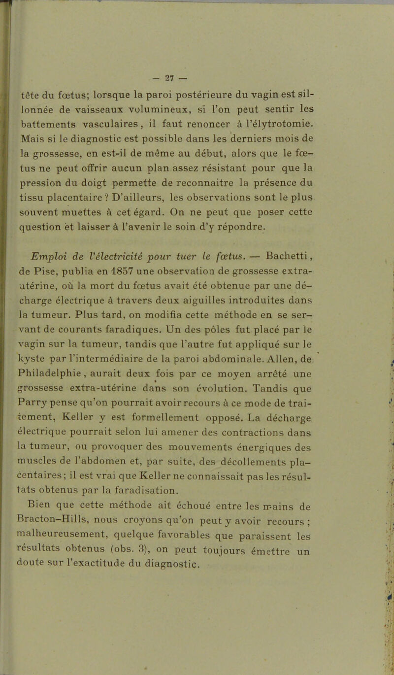 tête du fœtus; lorsque la paroi postérieure du vagin est sil- lonnée de vaisseaux volumineux, si l'on peut sentir les battements vasculaires , il faut renoncer à l'élytrotomie. Mais si le diagnostic est possible dans les derniers mois de la grossesse, en est-il de môme au début, alors que le fœ- tus ne peut offrir aucun plan assez résistant pour que la pression du doigt permette de reconnaître la présence du tissu placentaire ? D'ailleurs, les observations sont le plus souvent muettes à cet égard. On ne peut que poser cette question et laisser à l'avenir le soin d'y répondre. Emploi de Vélectricité pour tuer le fœtus. — Bachetti, de Pise, publia en 1857 une observation de grossesse extra- utérine, où la mort du fœtus avait été obtenue par une dé- charge électrique à travers deux aiguilles introduites dans la tumeur. Plus tard, on modifia cette méthode en se ser- vant de courants faradiques. Un des pôles fut placé par le vagin sur la tumeur, tandis que l'autre fut appliqué sur le kyste par l'intermédiaire de la paroi abdominale. Allen, de Philadelphie , aurait deux fois par ce moyen arrêté une grossesse extra-utérine dans son évolution. Tandis que Parry pense qu'on pourrait avoir recours à ce mode de trai- tement, Keller y est formellement opposé. La décharge électrique pourrait selon lui amener des contractions dans la tumeur, ou provoquer des mouvements énergiques des muscles de l'abdomen et, par suite, des décollements pla- centaires ; il est vrai que Keller ne connaissait pas les résul- tats obtenus par la faradisation. Bien que cette méthode ait échoué entre les mains de Bracton-Hills, nous croyons qu'on peut y avoir recours ; malheureusement, quelque favorables que paraissent les résultats obtenus (obs. 3), on peut toujours émettre un doute sur l'exactitude du diagnostic.