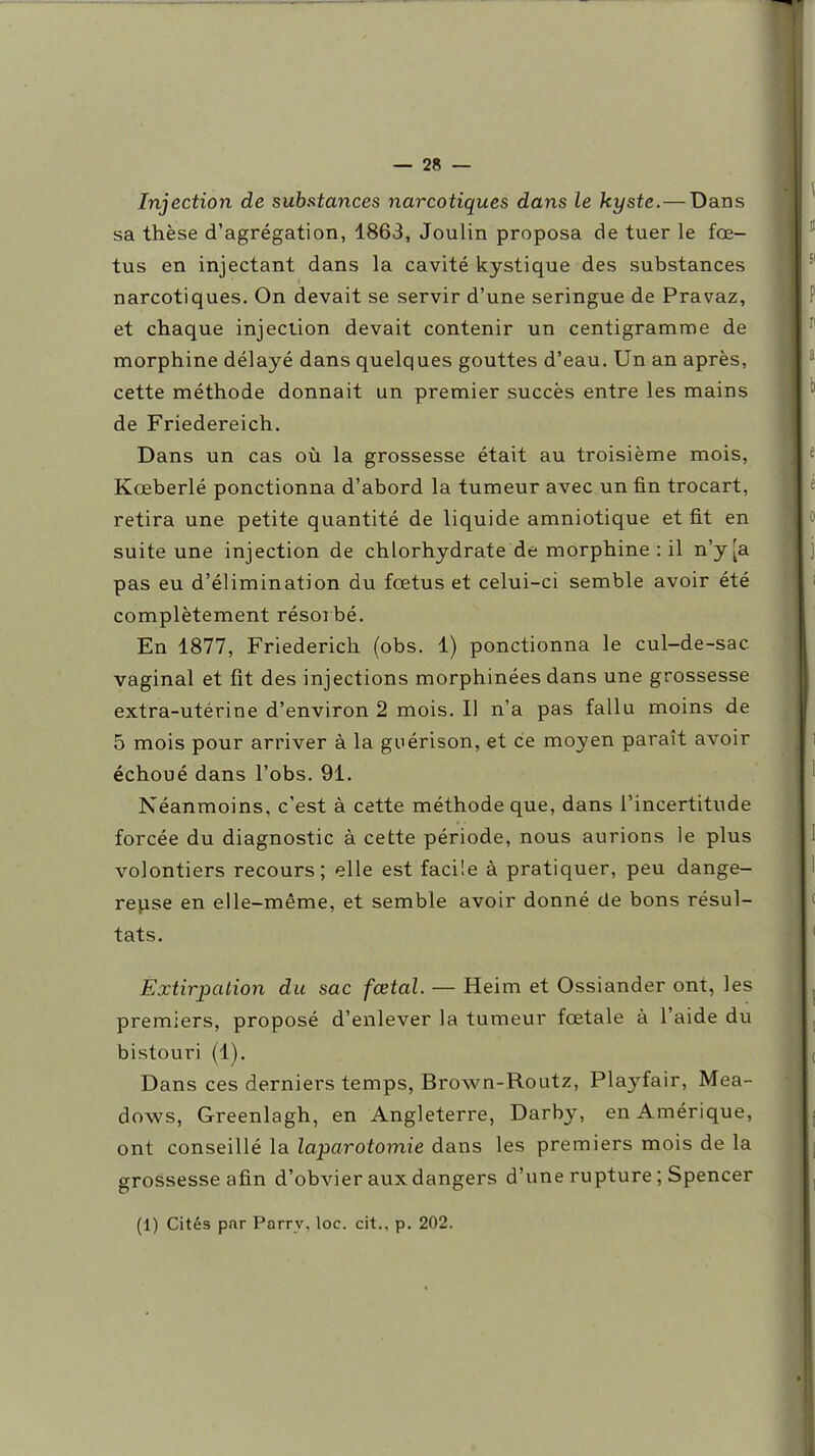 Injection de substances narcotiques dans le kyste.—Dans sa thèse d'agrégation, 1863, Joulin proposa de tuer le fœ- tus en injectant dans la cavité kystique des substances narcotiques. On devait se servir d'une seringue de Pravaz, et chaque injection devait contenir un centigramme de morphine délayé dans quelques gouttes d'eau. Un an après, cette méthode donnait un premier succès entre les mains de Friedereich. Dans un cas où la grossesse était au troisième mois, Kœberlé ponctionna d'abord la tumeur avec un fin trocart, retira une petite quantité de liquide amniotique et fit en suite une injection de chlorhydrate de morphine : il n'y [a pas eu d'élimination du fœtus et celui-ci semble avoir été complètement résoibé. En 1877, Friederich (obs. 1) ponctionna le cul-de-sac vaginal et fit des injections morphinées dans une grossesse extra-utérine d'environ 2 mois. Il n'a pas fallu moins de 5 mois pour arriver à la guérison, et ce moyen paraît avoir échoué dans l'obs. 91. Néanmoins, c'est à cette méthode que, dans l'incertitude forcée du diagnostic à cette période, nous aurions le plus volontiers recours; elle est facile à pratiquer, peu dange- rejise en elle-même, et semble avoir donné de bons résul- tats. Extirpation du sac fœtal. — Heim et Ossiander ont, les premiers, proposé d'enlever la tumeur fœtale à l'aide du bistouri (1). Dans ces derniers temps, Brown-Routz, Playfair, Mea- dows, Greenlagh, en Angleterre, Darby, en Amérique, ont conseillé la laparotomie dans les premiers mois de la grossesse afin d'obvier aux dangers d'une rupture ; Spencer (1) Cités par Parrv, loc. cit., p. 202.