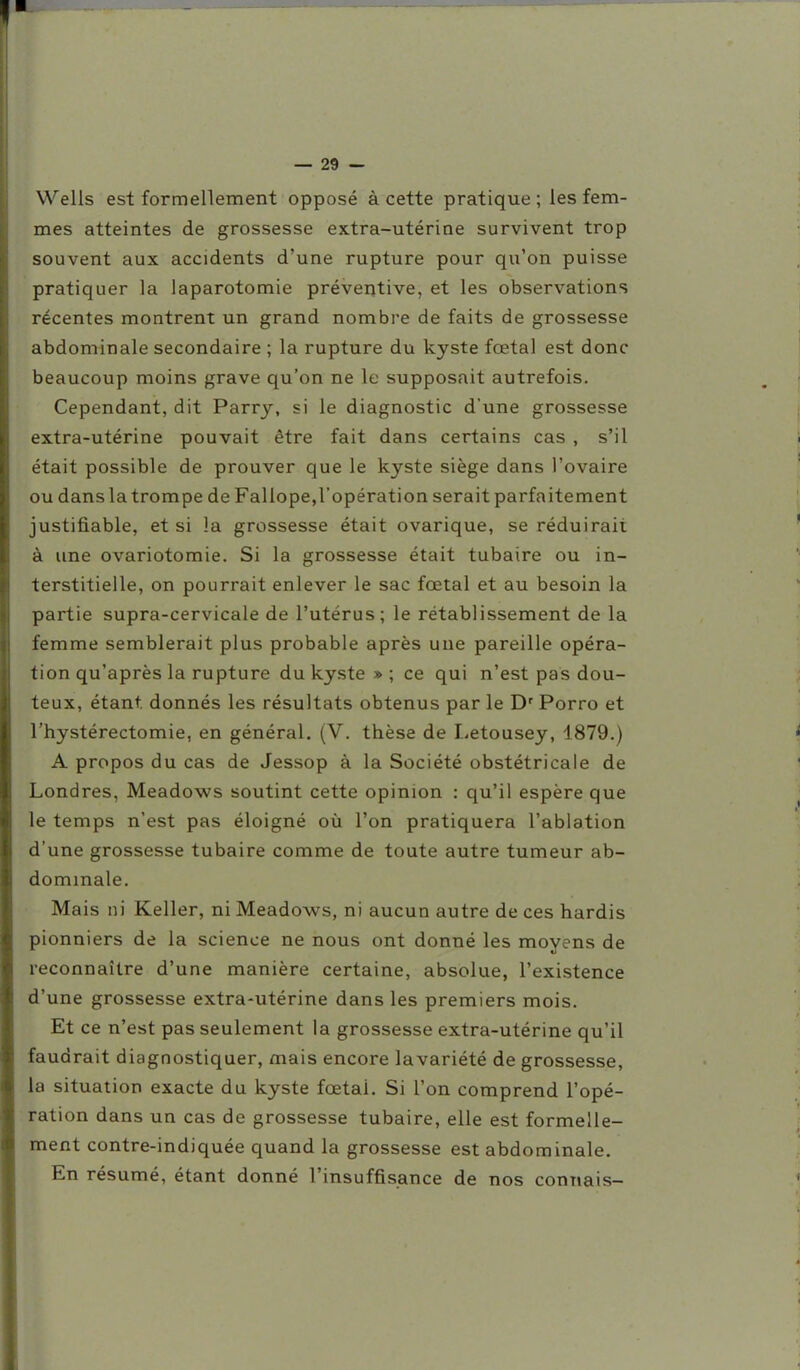 Wells est formellement opposé à cette pratique; les fem- mes atteintes de grossesse extra-utérine survivent trop souvent aux accidents d'une rupture pour qu'on puisse pratiquer la laparotomie préventive, et les observations récentes montrent un grand nombre de faits de grossesse abdominale secondaire ; la rupture du kyste fœtal est donc beaucoup moins grave qu'on ne le supposait autrefois. Cependant, dit Parry, si le diagnostic d'une grossesse extra-utérine pouvait être fait dans certains cas , s'il était possible de prouver que le kyste siège dans l'ovaire ou dans la trompe de Fallope,l'opération serait parfaitement justifiable, et si la grossesse était ovarique, se réduirait à une ovariotomie. Si la grossesse était tubaire ou in- terstitielle, on pourrait enlever le sac fœtal et au besoin la partie supra-cervicale de l'utérus; le rétablissement de la femme semblerait plus probable après une pareille opéra- tion qu'après la rupture du kyste » ; ce qui n'est pas dou- teux, étant donnés les résultats obtenus parle D'Porro et l'hystérectomie, en général. (V. thèse de I.etousey, 1879.) A propos du cas de Jessop à la Société obstétricale de Londres, Meadows soutint cette opinion : qu'il espère que le temps n'est pas éloigné où l'on pratiquera l'ablation d'une grossesse tubaire comme de toute autre tumeur ab- dominale. Mais ni Keller, ni Meadows, ni aucun autre de ces hardis pionniers de la science ne nous ont donné les moyens de reconnaître d'une manière certaine, absolue, l'existence d'une grossesse extra-utérine dans les premiers mois. Et ce n'est pas seulement la grossesse extra-utérine qu'il faudrait diagnostiquer, mais encore lavariété de grossesse, la situation exacte du kyste fœtal. Si l'on comprend l'opé- ration dans un cas de grossesse tubaire, elle est formelle- ment contre-indiquée quand la grossesse est abdominale. En résumé, étant donné l'insuffisance de nos connais-