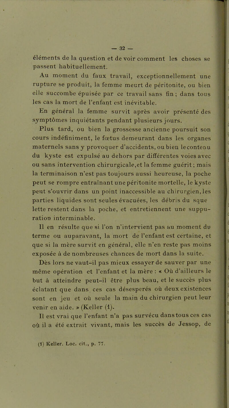 éléments de la question et de voir comment les choses se passent habituellement. Au moment du faux travail, exceptionnellement une rupture se produit, la femme meurt de péritonite, ou bien elle succombe épuisée par ce travail sans fin; dans tous les cas la mort de l'enfant est inévitable. En général la femme survit après avoir présenté des symptômes inquiétants pendant plusieurs jours. Plus tard, ou bien la grossesse ancienne poursuit son cours indéfiniment, le fœtus demeurant dans les organes maternels sans y provoquer d'accidents, ou bien lecontenu du kyste est expulsé au dehors par différentes voies avec ou sans intervention chirurgicale,et la femme guérit; mais la terminaison n'est pas toujours aussi heureuse, la poche peut se rompre entraînant une péritonite mortelle, le kyste peut s'ouvrir dans un point inaccessible au chirurgien,les parties liquides sont seules évacuées, les débris du sque lette restent dans la poche, et entretiennent une suppu- ration interminable. Il en résulte que si l'on n'intervient pas au moment du terme ou auparavant, la mort de l'enfant est certaine, et que si la mère survit en général, elle n'en reste pas moins exposée à de nombreuses chances de mort dans la suite. Dès lors ne vaut-il pas mieux essayer de sauver par une même opération et l'enfant et la mère : « Où d'ailleurs le but à atteindre peut-il être plus beau, et le succès plus éclatant que dans ces cas désespérés où deux existences sont en jeu et où seule la main du chirurgien peut leur venir en aide. » (Keller (1). Il est vrai que l'enfant n'a pas survécu dans tous ces cas où il a été extrait vivant, mais les succès de Jessop, de (1) Keller. Loc. cit., p. 77.