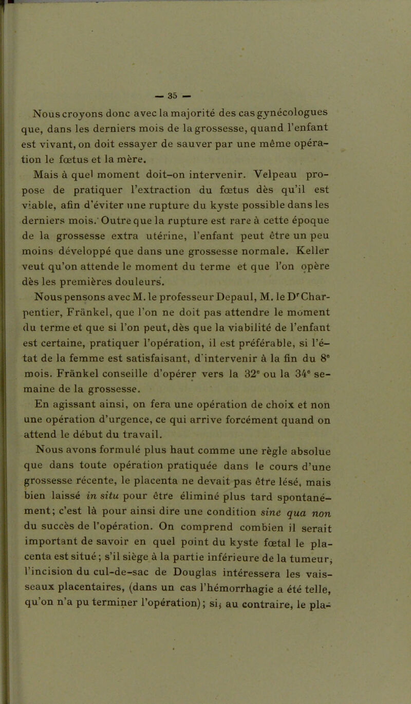 Nous croyons donc avec la majorité des cas gynécologues que, dans les derniers mois de la grossesse, quand l'enfant est vivant, on doit essayer de sauver par une même opéra- tion le fœtus et la mère. Mais à quel moment doit-on intervenir. Velpeau pro- pose de pratiquer l'extraction du fœtus dès qu'il est viable, afin d'éviter une rupture du kyste possible dans les derniers mois. Outre que la rupture est rare à cette époque de la grossesse extra utérine, l'enfant peut être un peu moins développé que dans une grossesse normale. Keller veut qu'on attende le moment du terme et que l'on opère dès les premières douleurs. Nous pensons avec M. le professeur Depaul, M. le D'Char- pentier, Frànkel, que l'on ne doit pas attendre le moment du terme et que si l'on peut, dès que la viabilité de l'enfant est certaine, pratiquer l'opération, il est préférable, si l'é- tat de la femme est satisfaisant, d'intervenir à la fin du 8' mois. Frànkel conseille d'opérer vers la 32* ou la 34' se- maine de la grossesse. En agissant ainsi, on fera une opération de choix et non une opération d'urgence, ce qui arrive forcément quand on attend le début du travail. Nous avons formulé plus haut comme une règle absolue que dans toute opération pratiquée dans le cours d'une grossesse récente, le placenta ne devait pas être lésé, mais bien laissé in situ pour être éliminé plus tard spontané- ment; c'est là pour ainsi dire une condition sine qua non du succès de l'opération. On comprend combien il serait important de savoir en quel point du kyste fœtal le pla- centa est situé ; s'il siège à la partie inférieure de la tumeurj l'incision du cul-de-sac de Douglas intéressera les vais- seaux placentaires, (dans un cas l'hémorrhagie a été telle, qu'on n'a pu terminer l'opération); sij au contraire, le pla-