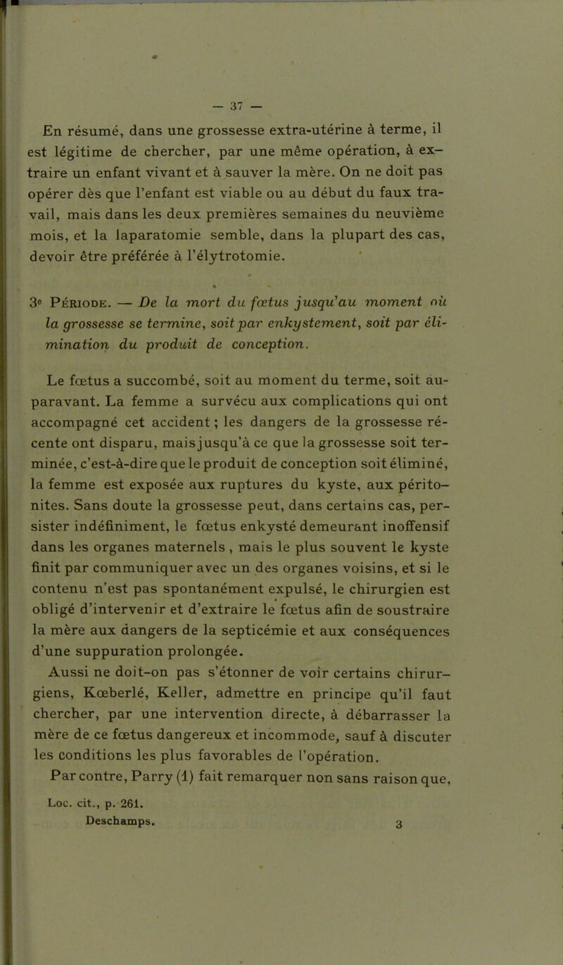 En résumé, dans une grossesse extra-utérine à terme, il est légitime de chercher, par une même opération, à ex- traire un enfant vivant et à sauver la mère. On ne doit pas opérer dès que l'enfant est viable ou au début du faux tra- vail, mais dans les deux premières semaines du neuvième mois, et la laparatomie semble, dans la plupart des cas, devoir être préférée à l'élytrotomie. 3« Période. — De la mort du fœtus jusqu'au moment nù la grossesse se termine, soit par enkystement, soit par éli- mination du produit de conception. Le fœtus a succombé, soit au moment du terme, soit au- paravant. La femme a survécu aux complications qui ont accompagné cet accident ; les dangers de la grossesse ré- cente ont disparu, mais jusqu'à ce que la grossesse soit ter- minée, c'est-à-dire que le produit de conception soit éliminé, la femme est exposée aux ruptures du kyste, aux périto- nites. Sans doute la grossesse peut, dans certains cas, per- sister indéfiniment, le fœtus enkysté demeurant inofifensif dans les organes maternels , mais le plus souvent le kyste finit par communiquer avec un des organes voisins, et si le contenu n'est pas spontanément expulsé, le chirurgien est obligé d'intervenir et d'extraire le fœtus afin de soustraire la mère aux dangers de la septicémie et aux conséquences d'une suppuration prolongée. Aussi ne doit-on pas s'étonner de voir certains chirur- giens, Kœberlé, Keller, admettre en principe qu'il faut chercher, par une intervention directe, à débarrasser la mère de ce fœtus dangereux et incommode, sauf à discuter les conditions les plus favorables de l'opération. Par contre, Parry (1) fait remarquer non sans raison que, Loc. cit., p. 261. Deschamps. 3