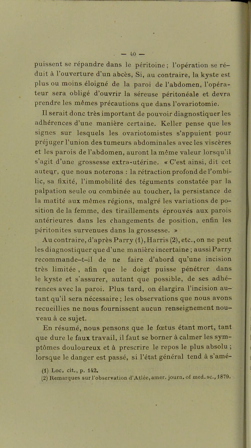 puissent se répandre dans le péritoine ; l'opération se ré- duit à l'ouverture d'un abcès, Si, au contraire, la kyste est plus ou moins éloigné de la paroi de l'abdomen, l'opéra- teur sera obligé d'ouvrir la séreuse péritonéale et devra prendre les mêmes précautions que dans l'ovariotomie. Il serait donc très important de pouvoir diagnostiquer les adhérences d'une manière certaine. Keller pense que les signes sur lesquels les ovariotomistes s'appuient pour préjuger l'union des tumeurs abdominales avec les viscères et les parois de l'abdomen, auront la même valeur lorsqu'il s'agit d'une grossesse extra-utérine. « C'est ainsi, dit cet auteur, que nous noterons : la rétraction profond de l'ombi- lic, sa fixité, l'immobilité des téguments constatée par la palpation seule ou combinée au toucher, la persistance de la matité aux mêmes régions, malgré les variations de po- sition de la femme, des tiraillements éprouvés aux parois antérieures dans les changements de position, enfin les péritonites survenues dans la grossesse. » Au contraire, d'après Parry (l),Harris(2),etc.,on ne peut les diagnostiquer que d'une manière incertaine ; aussi Parry recommande-t-il de ne faire d'abord qu'une incision très limitée , afin que le doigt puisse pénétrer dans le kyste et s'assurer, autant que possible, de ses adhé- rences avec la paroi. Plus tard, on élargira l'incision au- tant qu'il sera nécessaire ; les observations que nous avons recueillies ne nous fournissent aucun renseignement nou- veau à ce sujet. En résumé, nous pensons que le foetus étant mort, tant que dure le faux travail, il faut se borner à calmer les sym- ptômes douloureux et à prescrire le repos le plus absolu ; lorsque le danger est passé, si l'état général tend à s'amé- (1) Loc. cit., p. 142. (2) Remarques sur l'observation d'Atlée, amer, journ. of med. se, i 879.