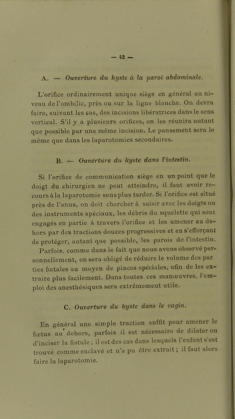 A. — Ouverture du kyste à la paroi abdominale. L'orifice ordinairement unique siège en général au ni- veau de l'ombilic, près ou sur la ligne blanche. On devra faire, suivant les cas, des incisions libératrices dans le sens vertical. S'il y a plusieurs orifices, on les réunira autant que possible par une même incision. Le pansement sera le même que dans les laparotomies secondaires. B. — Ouverture du kyste dans Vintestin. Si l'orifice de communication siège en un point que le doigt du chirurgien ne peut atteindre, il faut avoir re- cours à la laparotomie sans plus tarder. Si l'orifice est situé près de l'anus, on doit chercher à saisir avec les doigts ou des instruments spéciaux, les débris du squelette qui sont engagés en partie à travers l'orifice et les amener au de- hors par des tractions douces progressives et en s'efforçant de protéger, autant que possible, les parois de l'intestin. Parfois, comme dans le fait que nous avons observé per- sonnellement, on sera obligé de réduire le volume des par ties fœtales au moyen de pinces spéciales, afi.n de les ex- traire plus facilement. Dans toutes ces manœuvres, l'em- ploi des anesthésiques sera extrêmement utile. C. Ouverture du kyste dans le vagin. En général une simple traction suffit pour amener le fœtus au dehors, parfois il est nécessaire de dilater ou d'inciser la fistule ; il est des cas dans lesquels l'enfant s'est trouvé comme enclavé et n'a pu être extrait ; il faut alors faire la laparotomie.