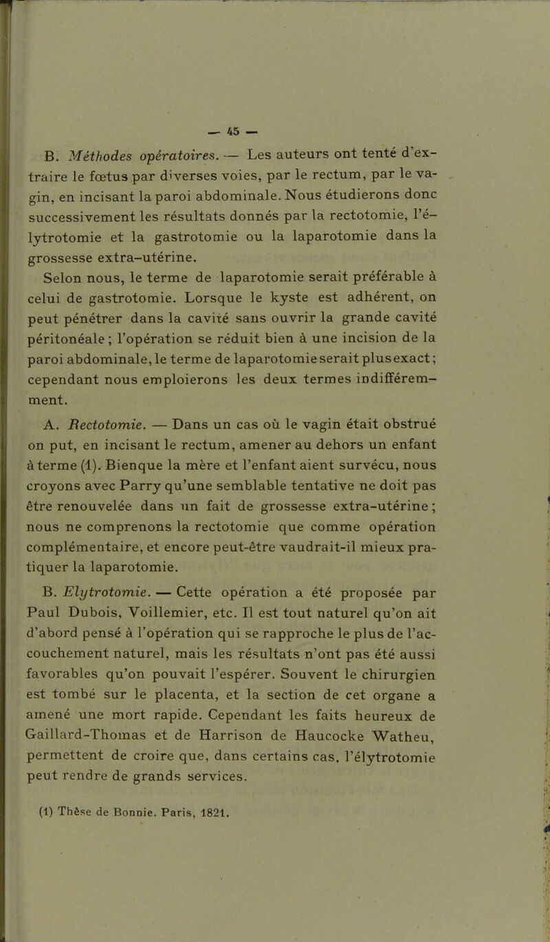 B. Méthodes opératoires, — Les auteurs ont tenté d'ex- traire le fœtus par diverses voies, par le rectum, par le va- gin, en incisant la paroi abdominale. Nous étudierons donc successivement les résultats donnés par la rectotomie, l'é- lytrotomie et la gastrotomie ou la laparotomie dans la grossesse extra-utérine. Selon nous, le terme de laparotomie serait préférable à celui de gastrotomie. Lorsque le kyste est adhérent, on peut pénétrer dans la cavité sans ouvrir la grande cavité péritonéale ; l'opération se réduit bien à une incision de la paroi abdominale, le terme de laparotomie serait plusexact; cependant nous emploierons les deux termes indifférem- ment. A. Rectotomie. — Dans un cas oîi le vagin était obstrué on put, en incisant le rectum, amener au dehors un enfant à terme (1). Bienque la mère et l'enfantaient survécu, nous croyons avec Parry qu'une semblable tentative ne doit pas être renouvelée dans un fait de grossesse extra-utérine ; nous ne comprenons la rectotomie que comme opération complémentaire, et encore peut-être vaudrait-il mieux pra- tiquer la laparotomie. B. Elytrotomie. — Cette opération a été proposée par Paul Dubois, Voillemier, etc. Il est tout naturel qu'on ait d'abord pensé à l'opération qui se rapproche le plus de l'ac- couchement naturel, mais les résultats n'ont pas été aussi favorables qu'on pouvait l'espérer. Souvent le chirurgien est tombé sur le placenta, et la section de cet organe a amené une mort rapide. Cependant les faits heureux de Gaillard-Thomas et de Harrison de Haucocke Watheu, permettent de croire que, dans certains cas, l'élytrotomie peut rendre de grands services. (1) Thèse de Bonnie. Paris, 1821,