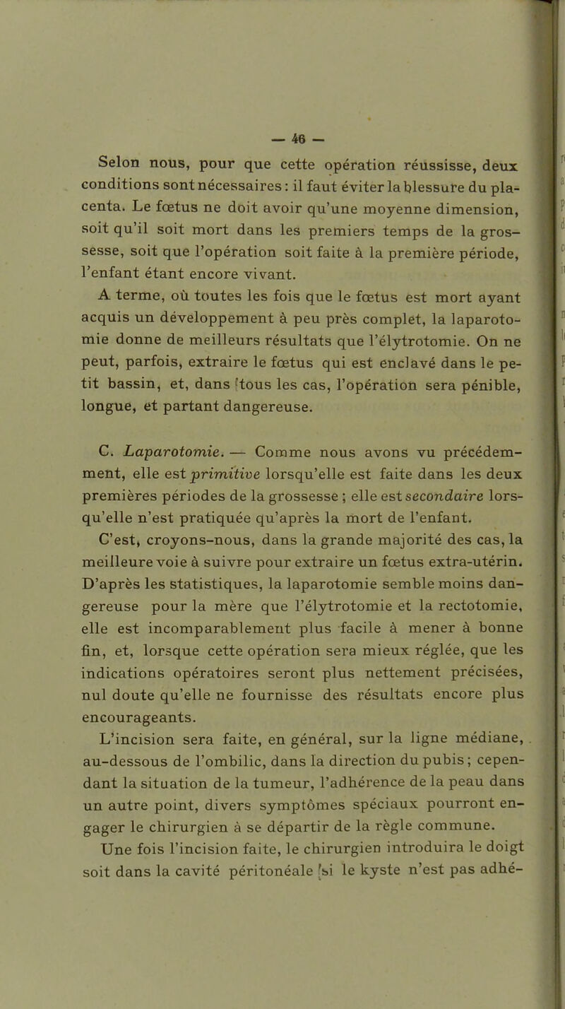 Selon nous, pour que cette opération réussisse, deux conditions sont nécessaires : il faut éviter la blessure du pla- centa. Le fœtus ne doit avoir qu'une moyenne dimension, soit qu'il soit mort dans les premiers temps de la gros- sesse, soit que l'opération soit faite à la première période, l'enfant étant encore vivant. A terme, où toutes les fois que le fœtus est mort ayant acquis un développement à peu près complet, la laparoto- mie donne de meilleurs résultats que l'élytrotomie. On ne peut, parfois, extraire le fœtus qui est enclavé dans le pe- tit bassin, et, dans ftous les cas, l'opération sera pénible, longue, et partant dangereuse, C. Laparotomie. — Comme nous avons vu précédem- ment, elle est primitive lorsqu'elle est faite dans les deux premières périodes de la grossesse ; elle est secondaire lors- qu'elle n'est pratiquée qu'après la mort de l'enfant. C'est, croyons-nous, dans la grande majorité des cas, la meilleure voie à suivre pour extraire un fœtus extra-utérin. D'après les statistiques, la laparotomie semble moins dan- gereuse pour la mère que l'élytrotomie et la rectotomie, elle est incomparablement plus facile à mener à bonne fin, et, lorsque cette opération sera mieux réglée, que les indications opératoires seront plus nettement précisées, nul doute qu'elle ne fournisse des résultats encore plus encourageants. L'incision sera faite, en général, sur la ligne médiane, au-dessous de l'ombilic, dans la direction du pubis ; cepen- dant la situation de la tumeur, l'adhérence de la peau dans un autre point, divers symptômes spéciaux pourront en- gager le chirurgien à se départir de la règle commune. Une fois l'incision faite, le chirurgien introduira le doigt soit dans la cavité péritonéale [si le kyste n'est pas adhé-