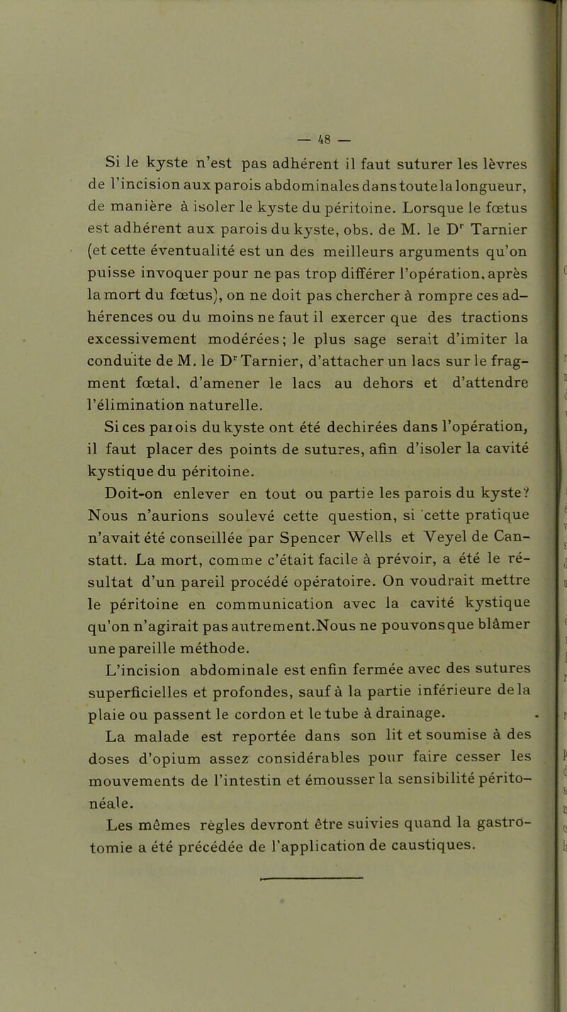Si le kyste n'est pas adhérent il faut suturer les lèvres de l'incision aux parois abdominales danstoute la longueur, de manière à isoler le kyste du péritoine. Lorsque le fœtus est adhérent aux parois du kyste, obs, de M. le D Tarnier (et cette éventualité est un dés meilleurs arguments qu'on puisse invoquer pour ne pas trop différer l'opération, après la mort du fœtus), on ne doit pas chercher à rompre ces ad- hérences ou du moins ne faut il exercer que des tractions excessivement modérées; le plus sage serait d'imiter la conduite de M. le D'' Tarnier, d'attacher un lacs sur le frag- ment fœtal, d'amener le lacs au dehors et d'attendre l'élimination naturelle. Sicespaiois du kyste ont été déchirées dans l'opération, il faut placer des points de sutures, afin d'isoler la cavité kystique du péritoine. Doit-on enlever en tout ou partie les parois du kyste? Nous n'aurions soulevé cette question, si cette pratique n'avait été conseillée par Spencer Wells et Veyel de Can- statt. La mort, comme c'était facile à prévoir, a été le ré- sultat d'un pareil procédé opératoire. On voudrait mettre le péritoine en communication avec la cavité kystique qu'on n'agirait pas autrement.Nous ne pouvons que blâmer une pareille méthode. L'incision abdominale est enfin fermée avec des sutures superficielles et profondes, sauf à la partie inférieure delà plaie ou passent le cordon et le tube à drainage. La malade est reportée dans son lit et soumise à des doses d'opium assez considérables pour faire cesser les mouvements de l'intestin et émousserla sensibilité périto- néale. Les mômes règles devront être suivies quand la gastrO- tomie a été précédée de l'application de caustiques.