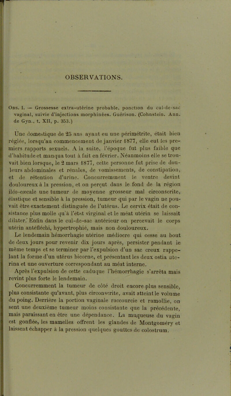 OBSERVATIONS. Obs. I. — Grossesse extra-utérine probable, ponction du cul-de-sac vaginal, suivie d'injections morphinées. Guérison. (Cohnstein. Ann. de Gyn.. t. XII, p. 353.) Une domestique de 25 ans ayant eu une périmétrite, était bien réglée, lorsqu'au conamencement de janvier 1877, elle eut les pre- miers rapports sexuels. A la suite, l'époque fut plus faible que d'habitude et manqua tout à fait en février. Néanmoins elle se trou- vait bien lorsque, le 2 mars 1877, cette personne fut prise de dou- leurs abdominales et rénales, de vomissements, de constipation, et de rétention d'urine. Concurremment le ventre devint douloureux à la pression, et on perçut dans le fond de la région iléo-cîBcale une tumeur de moyenne grosseur mal circonscrite, (Uastique et sensible h la pression, tumeur qui par le vagin ne pou- vait être exactement distinguée de l'utérus. Le cervix était de con- sistance plus molle qu'à l'étut virginal et le méat utérin se laissait dilater.' Eniin dans le cul-de-sac antérieur on percevait le corps utérin antéflécbi, hypertrophié, mais non douloureux. Le lendemain hémorrhagie utérine médiocre qui cesse au bout de deux jours pour revenir dix jours après, persister pendant le même temps et se terminer par l'expulsion d'un sac creux rappe- lant la forme d'un utérus bicorne, et présentant les deux ostia ute- rina et une ouverture correspondant au méat interne. Après l'expulsion de cette caduque l'hémorrhagie s'arrêta mais revint plus forte le lendemain. Concurremment la tumeur de côté droit encore plus sensible, plus consistante qu'avant, plus circonscrite, avait atteint le volume du poing. Derrière la portion vaginale raccourcie et ramollie, on sent une deuxième tumeur moins consistante que la précédente, mais paraissant en être une dépendance. La muqueuse du vagin est gonflée, les mamelles offrent les glandes de Montgoméry et laissent échapper à la pression quelques gouttes de colostrum.