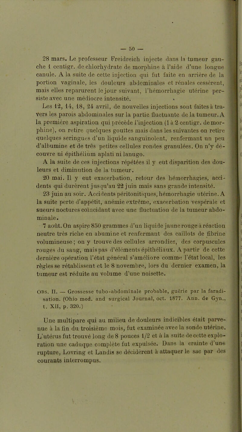 28 mars. Le professeur Freidreich injecte dans la tumeur gau- che 1 centigr. de chlorhydrate de morphine à l'aide d'une longue canule. A la suite de cette injection qui fut faite en arrière de la portion vaginale, les douleurs abdominales et rénales cessèrent, mais elles reparurent le jour suivant, l'hémorrhagie utérine per- siste avec une médiocre intensité. Les 12, 14, 18, 24 avril, de nouvelles injections sont faites à tra- vers les parois abdominales sur la partie fluctuante de la tumeur. A la première aspiration qui précède l'injection (1 à 2 centigr. demor- phine), on retire (juelques gouttes mais dans les suivantes on retire quelques seringues d'un liquide sanguinolent, renfermant un peu d'alhumine et de très petites cellules rondes granulées. On n'y dé- couvre ni épithélium aplati ni lanugo. A la suite de ces injections répétées il y eut disparition des dou- leurs et diminution de la tumeur. 20 mai. Il y eut exacerbation, retour des hémorrhagies, acci- dents qui durèrent jusqu'au 22 juin mais sans grande intensité. 23 juin au soir. Accidents péritonitiques, hémorrhagie utérine. A la suite perte d'appétit, anémie extrême, exacerbation vespérale et sueurs noctures coïncidant avec une fluctuation de la tumeur abdo- minale. 7 août. On aspire 850 grammes d'un liquide jaune rouge à réaction neutre très riche en abumine et renfermant des caillots de fibrine volumineuse ; on y trouve des cellules arrondies, des corpuscules rouges du sang, mais pas d'éléments épithéliaux. A partir de cette dernière opération l'état général s'améhore comme l'état local, les règles se rétablissent et le 8 novembre, lors du dernier examen, la tumeur est réduite au volume d'une noisette. OBs. II. — Grossesse tubo-abdominale probable, guérie par la faradi- sation. (Ohio med. and surgical Journal, oct. 1877. Ann. de Gyn., t. XII, p. 320.) Une multipare qui au milieu de douleurs indicibles était parve- nue à la fin du troisième mois, fut examinée avec la sonde utérine. L'utérus fut trouvé long de 8 pouces 1/2 et à la suite de cette explo- ration une caduqi;ie complète fut expulsée. Dans la crainte d'une, rupture, Lovring et Landis se décidèrent à attaquer le sac par des courants interrompus.