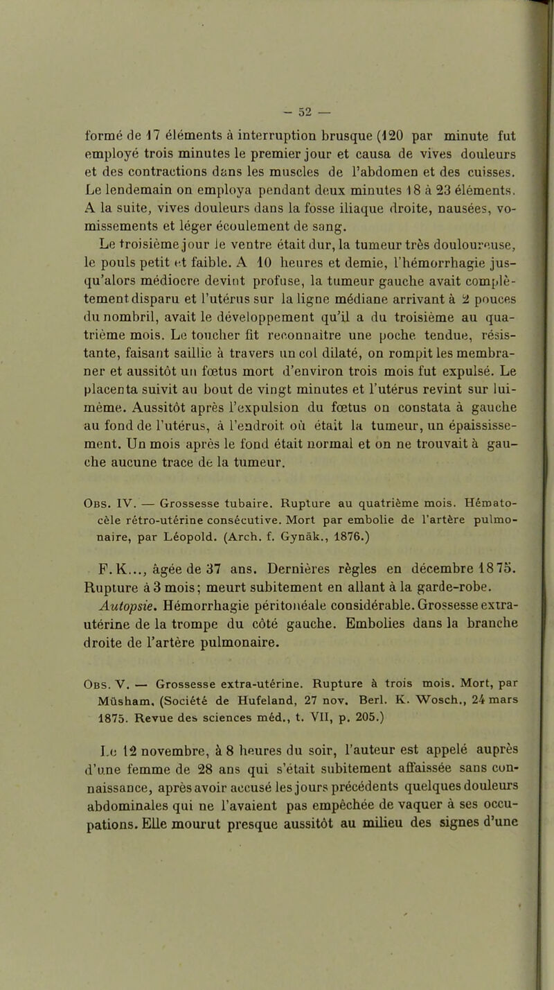 formé de 17 éléments à interruption brusque (120 par minute fut employé trois minutes le premier jour et causa de vives douleurs et des contractions dans les muscles de l'abdomen et des cuisses. Le lendemain on employa pendant deux minutes 18 à 23 éléments. A la suite, vives douleurs dans la fosse iliaque droite, nausées, vo- missements et léger écoulement de sang. Le troisième jour le ventre était dur, la tumeur très douloureuse, le pouls petit ut faible. A 10 heures et demie, l'hémorrhagie jus- qu'alors médiocre devint profiise, la tumeur gauche avait complè- tement disparu et l'utérus sur la ligne médiane arrivant à i2 pouces du nombril, avait le développement qu'il a du troisième au qua- trième mois. Le toucher fit reconnaître une poche tendue, résis- tante, faisant saillie à travers un col dilaté, on rompit les membra- ner et aussitôt un foetus mort d'environ trois mois fut expulsé. Le placenta suivit au bout de vingt minutes et l'utérus revint sur lui- même. Aussitôt après l'expulsion du fœtus on constata à gauche au fond de l'utérus, à l'endroit où était la tumeur, un épaississe- ment. Un mois après le fond était normal et on ne trouvait à gau- che aucune trace de la tumeur. Obs. IV. — Grossesse tubaire. Rupture au quatrième mois. Héroato- cèle rétro-utérine consécutive. Mort par embolie de l'artère pulmo- naire, par Léopold. (Arch. f. Gynàk., 1876.) F.K..., âgée de 37 ans. Dernières règles en décembre 1875. Rupture à3 mois; meurt subitement en allant à la garde-robe. Autopsie. Hémorrhagie péritoiiéale considérable. Grossesse exira- utérine de la trompe du côté gauche. Embolies dans la branche droite de l'artère pulmonaire. Obs. V. — Grossesse extra-utérine. Rupture à trois mois. Mort, par Mûsham. (Société de Hufeland, 27 nov. Berl. K. Wosch., 24 mars 1875. Revue des sciences méd., t. VII, p. 205.) I.c 12 novembre, à 8 heures du soir, l'auteur est appelé auprès d'une femme de 28 ans qui s'était subitement affaissée sans con- naissance, aprèsavoir accusé les jours précédents quelques douleurs abdominales qui ne l'avaient pas empêchée de vaquer à ses occu- pations. Elle mourut presque aussitôt au milieu des signes d'une