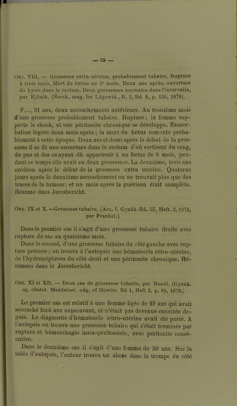Obs. VIII. — Grossesse extra-utérine, probablement tubaire. Rupture à trois mois. Mort du fœtus au 5'^ mois. Deux ans après, ouverture du kyste dans le rectum. Deux grossesses normales dans l'intervalle, par Kjônik. (Norsk. mag. for Làgewid., R, 3, Bd. 8, p. 130, 1878). F..., 31 ans, deux accouchements antérieurs. Au troisième mois d'une grossesse probablement tubaire. Rupture ; la femme sup- porte le shock, et une péritonite chronique se développe. Exacer- bation légère deux mois après ; la mort du fœtus remonte proba- blement à cette époque. Deux ans et demi après le début de la gros- sesse il se fit une ouverture dans le rectum d'oii sortirent du sang, du pus et des os ayant dû appartenir à un fœtus de 5 mois, pen- dant ce temps elle avait eu deux grossesses. La deuxième, trois ans environ après le début de la grossesse extra utérine. Quatorze jours après le deuxième accouchement on ne trouvait plus que des traces de la tumeur, et un mois après la guérison était complète. Résumé dans Jaresbericht. Obs. IX et X.—Grossesse tubaire. (Arc. f. Gynâk.Bd. III, Heft. 2,1878, par Frankel.) Dans le premier cas il s'agit d'une grossesse tubaire droite avec rupture du sac au quatrième mois. Dans le second, d'une grossesse tubaire du côté gauche avec rup- ture précoce ; on trouva à l'autopsie une hématocèle rétro-utérine,, de l'hydronéplirose du côté droit et une péritonite chronique. Ré- sumées dans le Jaresbericht. Obs. XI et XII. — Deux cas de grossesse tubaire, par Bandl. (Gynâk. og. obstet. Meddelser. udg. of Howitz. Bd 1, Heft 2, p. 84, 1878.) Le premier cas est relatif à une femme âgée de 29 ans qui avait accouché huit ans auparavant, et n'était pas devenue enceinte de- puis. Le diagnostic d'hématocèle rétro-utérine avait été porté. A l'autopsie on trouva une grossesse tubaire qui s'était terminée par rupture et hémorrhagie intra-péritonéale, avec péritonite consé- cutive. Dans le deuxième cas il s'agit d'une fumme de 50 ans. Sur la table d'autopsie, l'auteur trouva un abcès dans la trompe du côté