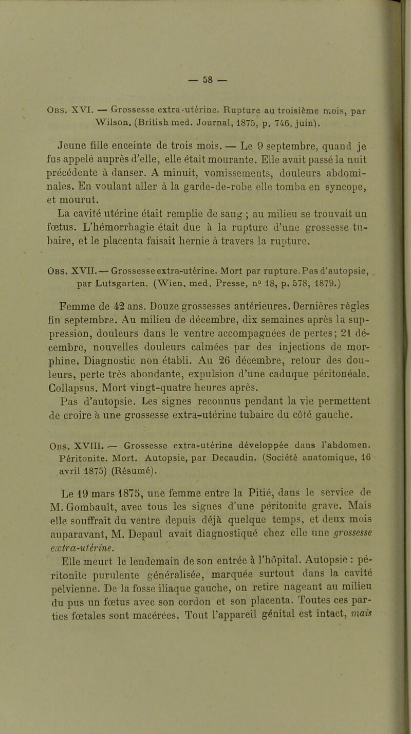 Obs. XVI. — Grossesse extra-utérine. Rupture au troisième n.ois, par Wilson. (Brilish med. Journal, 1875, p. 746, juin). Jeune JBUe enceinte de trois mois. — Le 9 septembre, quand je fus appelé auprès d'elle, elle était mourante. Elle avait passé la nuit précédente à danser. A minuit, vomissements, douleurs abdomi- nales. En voulant aller à la garde-de-robe elle tomba en syncope, et mourut. La cavité utérine était remplie de sang ; au milieu se trouvait un foetus. L'hémorrhagie était due à la rupture d'une grossesse tu- baire, et le placenta faisait hernie à travers la rupture. Obs. XVII.— Grossesse extra-utérine. Mort par rupture. Pas d'autopsie, par Lutsgarten. (Wien. med. Presse, n 18, p. 578, 1879.) Femme de 42 ans. Douze grossesses antérieures. Dernières règles fin septembre. Au milieu de décembre, dix semaines après la sup- pression, douleurs dans le ventre accompagnées de pertes; 21 dé- cembre, nouvelles douleurs calmées par des injections de mor- phine. Diagnostic non établi. Au 26 décembre, retour des dou- leurs, perte très abondante, expulsion d'une caduque péritonéalc. Gollapsus. Mort vingt-quatre heures après. Pas d'autopsie. Les signes reconnus pendant la vie permettent de croire à une grossesse extra-utérine tubaire du côté gauche. Obs. XVni. — Grossesse extra-utérine développée dans l'abdomen. Péritonite. Mort. Autopsie, par Decaudin. (Société anatomique, 16 avril 1875) (Résumé). Le 19 mars 187S, une femme entre la Pitié, dans le service de M. Gombault, avec tous les signes d'une péritonite grave. Mais elle souffrait du ventre depuis déjà quelque temps, et deux mois auparavant, M. Depaul avait diagnostiqué chez elle une grossesse extra-uUrine. Elle meurt le lendemain de son entrée à l'hôpital. Autopsie : pé- ritonite purulente générahsée, marquée surtout dans la cavité pelvienne. De la fosse iliaque gauche, on retire nageant au milieu du pus un fœtus avec son cordon et son placenta. Toutes ces par- ties fœtales sont macérées. Tout l'appareil génital est intact, mais