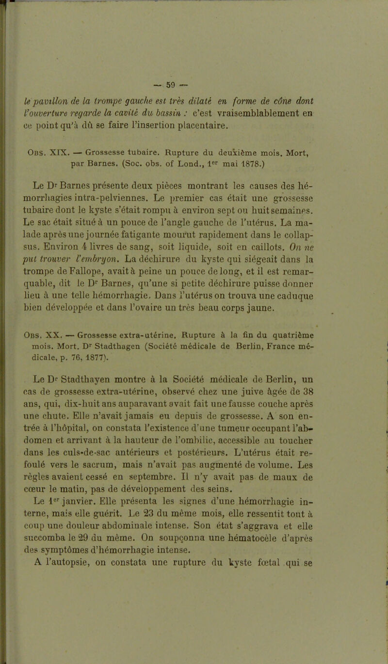 le pavillon de la trompe gauche est très dilaté en forme de cône dont l'ouverture regarde la cavité du bassin : c'est vraisemblablement en ce point qu'à dû se faire l'insertion placentaire. Obs. XIX. — Grossesse tubaire. Rupture du deuxième mois. Mort, par Barnes. (Soc. obs. of Lond., l» mai 1878.) Le Dr Barnes présente deux pièces montrant les causes des hé- morrliagies intra-pelviennes. Le ])remier cas était une grossesse tubaire dont le kyste s'était rompu à environ sept ou huit semaines. Le sac était situé à un pouce de l'angle gauche de l'utérus. La ma- lade après une journée fatigante mourut rapidement dans le coUap- sus. Environ 4 livres de sang, soit liquide, soit en caillots. On ne put trouver l'embryon. La déchirure du kyste qui siégeait dans la trompe de Fallope, avait à peine un pouce de long, et il est remar- quable, dit le D Barnes, qu'une si petite déchirure puisse donner lieu à une telle hémorrhagie. Dans l'utérus on trouva une caduque bien développée et dans l'ovaire un très beau corps jaune. Obs. XX. •—Grossesse extra-utérine. Rupture à la fin du quatrième mois. Mort. D' Stadthagen (Société médicale de Berlin, France mé- dicale, p. 76, 1877). Le Df Stadthayen montre à la Société médicale de Berlin, un cas de grossesse extra-utérine, observé chez une juive âgée de 38 ans, qui, dix-huit ans auparavant avait fait une fausse couche après une chute. Elle n'avait jamais eu depuis de grossesse. A son en- trée à l'hôpital, on constata l'existence d'une tumeur occupant l'ab- domen et arrivant à la hauteur de l'ombilic, accessible au toucher dans les culs-de-sac antérieurs et postérieurs. L'utérus était re- foulé vers le sacrum, mais n'avait pas augmenté de volume. Les règles avaient cessé en septembre. Il n'y avait pas de maux de cœur le matin, pas de développement des seins. Le janvier. Elle présenta les signes d'une hémorrhagie in- terne, mais elle guérit. Le 23 du même mois, elle ressentit tout à coup une douleur abdominale intense. Son état s'aggrava et elle succomba le 29 du même. On soupçonna une hématocèle d'après des symptômes d'hémorrhagie intense. A l'autopsie, on constata une rupture du kyste fœtal qui se