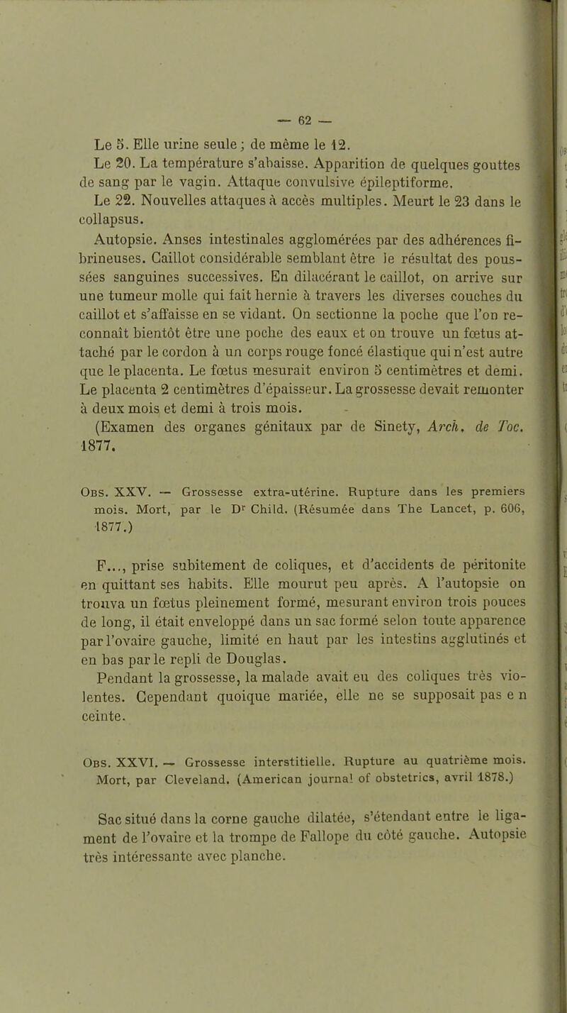 Le S. Elle urine seule ; de même le 12. Le 20. La température s'abaisse. Apparition de quelques gouttes de sang par le vagin. Attaque convulsive épileptiforme. Le 22. Nouvelles attaques à accès multiples. Meurt le 23 dans le collapsus. Autopsie. Anses intestinales agglomérées par des adhérences fî- brineuses. Caillot considérable semblant être le résultat des pous- sées sanguines successives. En dilucérant le caillot, on arrive sur une tumeur molle qui fait hernie à travers les diverses couches du caillot et s'affaisse en se vidant. On sectionne la poche que l'on re- connaît bientôt être une poche des eaux et on trouve un fœtus at- taché par le cordon à un corps rouge foncé élastique qui n'est autre que le placenta. Le fœtus mesurait environ o centimètres et demi. Le placenta 2 centimètres d'épaisseur. La grossesse devait remonter à deux mois et demi à trois mois. (Examen des organes génitaux par de Sinety, Arch. de Toc. 1877. Obs. XXV. — Grossesse extra-utérine. Rupture dans les premiers mois. Mort, par le Dr Child. (Résumée dans The Lancet, p. 606, 1877.) P..., prise subitement de coliques, et d'accidents de péritonite en quittant ses habits. Elle mourut peu après. A l'autopsie on trouva un fœtus pleinement formé, mesurant environ trois pouces de long, il était enveloppé dans un sac formé selon toute apparence par l'ovaire gauche, limité en haut par les intestins agglutinés et en bas parle repli de Douglas. Pendant la grossesse, la malade avait eu des coliques très vio- lentes. Cependant quoique mariée, elle ne se supposait pas e n ceinte. Obs. XXVI. — Grossesse interstitielle. Rupture au quatrième mois. Mort, par Cleveland. (American journal of obstetrics, avril 1878.) Sac situé dans la corne gauche dilatée, s'étendant entre le Uga- ment de l'ovaire et la trompe de Fallope du côté gauche. Autopsie très intéressante avec planche.