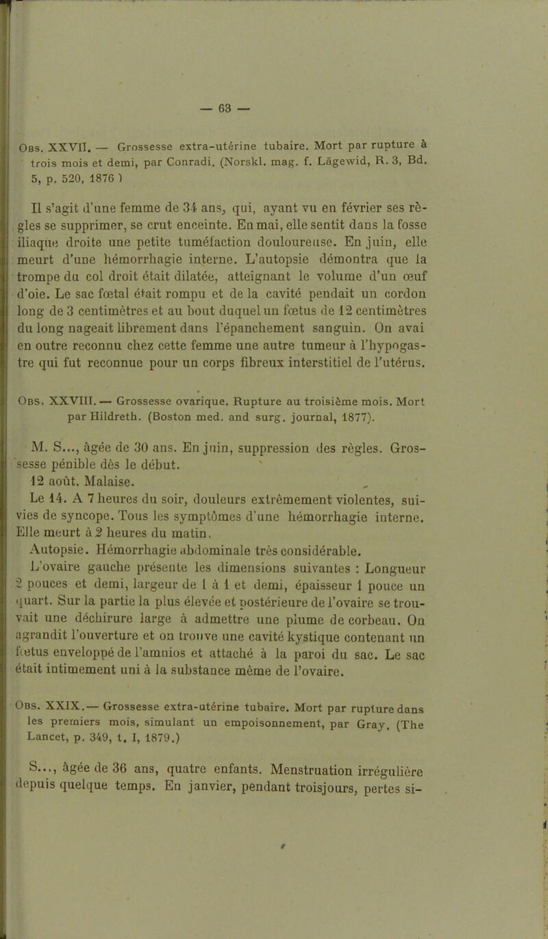 1 — 63 — Obs. XXVII. — Grossesse extra-utérine tubaire. Mort par rupture à trois mois et demi, par Conradi, (Norskl. mag. f. Lâgewid, R. 3, Bd. 5, p. 520, 1876 ) 11 s'agit d'une femme de 3-4 ans, qui, ayant vu en février ses rè- gles se supprimer, se crut enceinte. En mai, elle sentit dans la fosse iliaque droite une petite tuméfaction douloureuse. En juin, elle meurt d'une hémorrhagie interne. L'autopsie démontra que la trompe du col droit était dilatée, atteignant le volume d'un œuf !'oie. Le sac foetal était rompu et de la cavité pendait un cordon long de 3 centimètres et au bout duquel un fœtus de 12 centimètres du long nageait librement dans l'épanchement sanguin. On aval en outre reconnu chez cette femme une autre tumeur à l'hypogas- tre qui fut reconnue pour un corps fibreux interstitiel de l'utérus. Obs. XXVIII.— Grossesse ovarique. Rupture au troisième mois. Mort parHiIdreth. (Boston med. and surg. journal, 1877). M. S..., âgée de 30 ans. En juin, suppression des règles. Gros- sesse pénible dès le début. 12 août. Malaise. Le 14. A 7 heures du soir, douleurs extrêmement violentes, sui- vies de syncope. Tous les symptômes d'une hémorrhagie interne. Elle meurt à2 heures du matin. Autopsie. Hémorrhagie abdominale très considérable. L'ovaire gauche présente les dimensions suivantes : Longueur 2 pouces et demi, largeur de 1 à i et demi, épaisseur 1 pouce un quart. Sur la partie la plus élevée et postérieure de l'ovaire se trou- vait une déchirure large à admettre une plume de corbeau. On agrandit l'ouverture et on trouve une cavité kystique contenant un fœtus enveloppé de l'amnios et attaché à la paroi du sac. Le sac était intimement uni à la substance même de l'ovaire. Obs. XXIX.— Grossesse extra-utérine tubaire. Mort par rupture dans les premiers mois, simulant un empoisonnement, par Gray. (Tlie Lancet, p. 349, t. I, 1879.) S..., âgée de 36 ans, quatre enfants. Menstruation irréguliêre depuis quelque temps. En janvier, pendant troisjours, pertes si-
