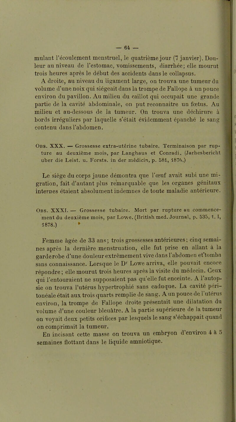 miilant l'écoulement menstruel, le quatrième jour (7 janvier). Dou- leur au niveau de l'estomac, vomissements, diarrhée; elle mourut trois heures après le début des accidents dans le coUapsus. A droite, au niveau du ligament large, on trouva une tumeur du volume d'une noix qui siégeait dans la trompe de Pallope à un pouce environ du pavillon. Au milieu du caillot qui occupait une grande partie de la cavité abdominale, on put reconnaître un fœtus. Au milieu et au-dessous de la tumeur. On trouva une déchirure à bords irréguliers par laquelle s'était évidemment épanché le sang contenu dans l'abdomen. Obs. XXX. — Grossesse extra-utérine tubaire. Terminaison par rup- ture au deuxième mois, par Langhaus et Conradi. (Jarhesbericht uber die Leist. u. Forsts. in der médicin, p. 581, 187f>.) Le siège du corps jaune démontra que l'œuf avait subi une mi- gration, fait d'autant plus remarquable que les organes génitaux internes étaient absolument indemnes de toute maladie antérieure. Obs. XXXI. — Grossesse tubaire. Mort par rupture au commence- ment du deuxième mois, par Lowe. (British med. Journal, p. 535, 1.1, 1878.) * Femme âgée de 33 ans; trois grossesses antérieures; cinq semai- nes après la dernière menstruation, elle fut prise en allant à la garderobe d'une douleur extrêmement vive dans l'abdomen et'tomba sans connaissance. Lorsque le D^ Lowe arriva, elle pouvait encore répondre ; elle mourut trois heures après la visite du médecin. Ceux qui l'entouraient ne supposaient pas qu'elle fut enceinte. A l'autop- sie on trouva l'utérus hypertrophié sans caduque. La cavité péri- tonéale était aux trois quarts remplie de sang. A un pouce de l'utérus environ, la trompe de Fallope droite présentait une dilatation du volume d'une couleur bleuâtre. A la partie supérieure de la tumeur on voyait deux petits orifices par lesquels le sang s'échappait quand on comprimait la tumeur. En incisant cette masse on trouva un embryon d'environ i à 5 semaines flottant dans le liquide amniotique.