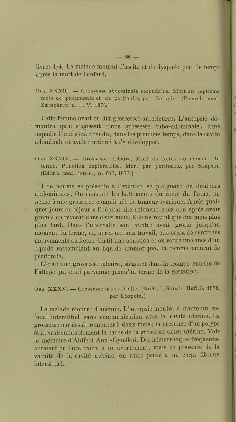 livres 1/4. La malade mourut d'ascite et de dyspnée peu de temps après la mort de l'enfant. Obs. XXXIII. — Grossesse abdominale secondaire. Mort au septième mois de pneumonie et de péritonite, par Sutugin. (Petersb. med, Zeitsçhrift n, F. V. 1876.) Cette femme avait eu dix grossesses antérieures. L'autopsie dé- montra qu'il s'agissait d'une grossesse tubo-adominale, dans laquelle l'œuf s'était rendu, dans les premiers temps, dans la cavité adominale et avait continué à s'y développer. Obs. XXXIV. — Grossesse tubaire. Mort du fœtus au moment du terme. Ponction exploratrice. Mort par péritonite, par Simpson (Edimb. med. journ., p. 647, 1877.) Une femme se présente à l'examen se plaignant de douleurs abdominales. On constate les battements du cœur du fœtus, on pense à une grossesse compliquée de tumeur ovarique. Après quel- ques jours de séjour à l'hôpital elle retourne citez elle après avoir promis de revenir dans deux mois. Elle ne revint que dix mois plus plus tard. Dans l'intervalle son ventre avait grossi jusqu'au moment du terme, et, après un faux travail, elle cessa de sentir les mouvements du fœtus. On fit une ponction et on retira une once d'un liquide res.semblant au liquide amniotique, la femme mourut de péritonite. C'était une grossesse tubaire, siégeant dans la trompe gauche de E'allope qui était parvenue jusqu'au terme de la gestation. Obs. XXXV, — Grossesse interstitielle. (Arch. f, Gynâk. Heft.3, 1878, par Léopold.) La malade mourut d'anémie. L'autopsie montra à droite un sac fœtal interstitiel sans communication avec la cavité utérine. La grossesse paraissait remonter à deux mois ; la présence d'un polype était vraisemblablement la cause de la grossesse extra-utérine. Voir le mémoire d'Ahlfeld Annl-Gyniikol. Des hémorrbagies fréquentes auraient pu taire croire à un avortement, mais en présence de la vacuité de la cavité utérine, on avait pensé à un corps fibreux interstitiel.