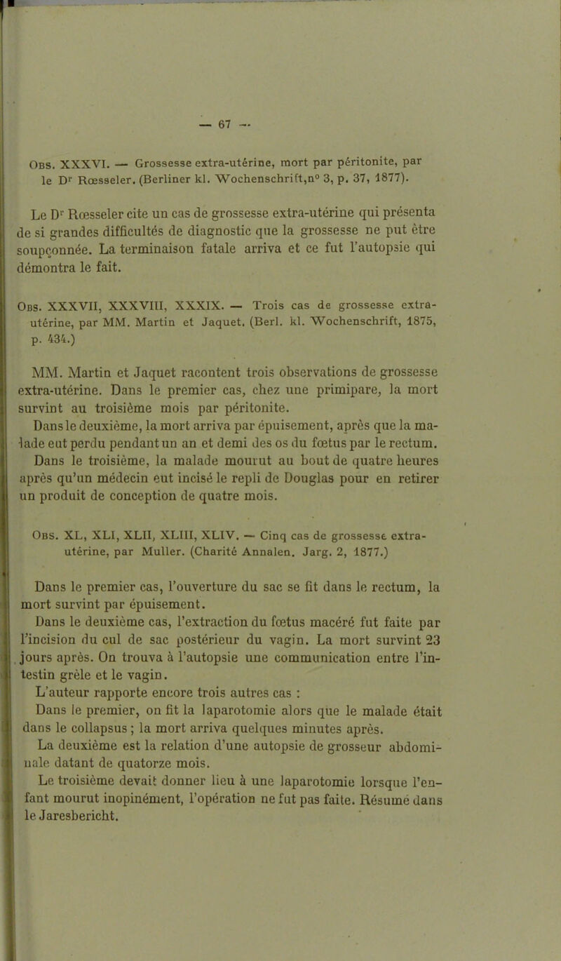 Obs. XXXVI. — Grossesse extra-utérine, mort par péritonite, par le Rœsseler. (Berliner kl. Wochenschrift,ao 3^ 37, 1877). Le D Rœsseler cite un cas de grossesse extra-utérine qui présenta de si grandes difficultés de diagnostic que la grossesse ne put être soupçonnée. La terminaison fatale arriva et ce fut l'autopsie qui démontra le fait. Obs. XXXVII, XXXVIII, XXXIX. — Trois cas de grossesse extra- utérine, par MM. Martin et Jaquet. (Berl. kl. Wochenschrift, 1875, p. 434.) MM. Martin et Jaquet racontent trois observations de grossesse extra-utérine. Dans le premier cas, chez une primipare, la mort survint au troisième mois par péritonite. Dans le deuxième, la mort arriva par épuisement, après que la ma- lade eut perdu pendant un an et demi des os du fœtus par le rectum. Dans le troisième, la malade mouiut au bout de quatre heures après qu'un médecin eut incisé le repli de Douglas pour en retirer un produit de conception de quatre mois. Obs. XL, XLI, XLII, XLIII, XLIV. — Cinq cas de grossesse extra- utérine, par MuUer. (Charité Annalen. Jarg. 2, 1877.) Dans le premier cas, l'ouverture du sac se fît dans le rectum, la mort survint par épuisement. Dans le deuxième cas, l'extraction du fœtus macéré fut faite par l'incision du cul de sac postérieur du vagin. La mort survint 23 .jours après. On trouva à l'autopsie une communication entre l'in- testin grêle et le vagin. L'auteur rapporte encore trois autres cas : Dans le premier, on fît la laparotomie alors que le malade était dans le coUapsus ; la mort arriva quelques minutes après. La deuxième est la relation d'une autopsie de grosseur abdomi- ualo datant de quatorze mois. Le troisième devait donner lieu à une laparotomie lorsque l'en- fant mourut inopinément, l'opération ne fut pas faite. Résume dans le Jaresbericht.