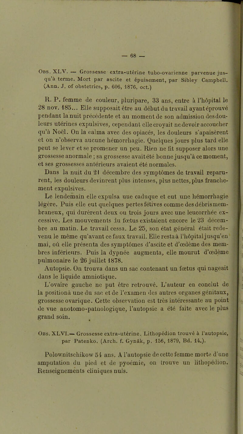 4 Obs. XLV. — Grossesse extra-utérine tubo-ovarienne parvenue jus- qu'à terme. Mort par ascite et épuisement, par Sibley Campbell. (Ann. J. of obstetrics, p. 606, 1876, oct.) R. P. femme de couleur, pluripare, 33 ans, entre à l'hôpital le 28 nov. 185... Elle supposait être au début du travail ayant éprouvé pendant la nuit précédente et au moment de son admission des dou- leurs utérines expulsives, cependant elle croyait ne devoir accoucher qu'à Noël. On la calma avec des opiacés, les douleurs s'apaisèrent et on n'observa aucune liémorrliagie. Quelques jours plus tard elle peut se lever et se promener un peu. Rien ne fit supposer alors une grossesse anormale ; sa grossesse avaitété bonne jusqu'à ce moment, et ses grossesses antérieurs avaient été normales. Dans la nuit du 21 décembre des symptômes de travail reparu- rent, les douleurs devinrent plus intenses, plus nettes, plus franclie- ment expulsives. Le lendemain elle expulsa uue caduque et eut une hémorrhagie légère. Puis elle eut quelques pertes félives comme des débris mem- braneux, qui durèrent deux ou trois jours avec une leucorrhée ex- cessive. Les mouvements du fœtus existaient encore le 23 décem- bre au matin. Le travail cessa. Le 25, son état général était rede- venu le même qu'avant ce faux travail. Elle resta à l'iiôpital jusqu'en mai, où elle présenta des symptômes d'ascite et d'œdème des mem- bres inférieurs. Puis la dypnée augmenta, elle mourut d'œdème pulmonaire le 26 juillet d878. Autopsie. On trouva dans un sac contenant un fœtus qui nageait dans le liquide amniotique. L'ovaire gauche ne put être retrouvé. L'auteur en conclut de la positionà une du sac et de l'examen des autres organes génitaux, grossesse ovarique. Cette observation est très intéressante au point de vue anotomo-patuologique, l'autopsie a été faite avec le plus grand soin. Obs. XLVI.— Grossesse extra-utérine. Lithopédion trouvé à l'autopsie, par Patenko. (Arch. f. Gynâk, p. 156, 1879, Bd. 14.). Polownitschikow 54 ans. A l'autopsie do cette femme movU d'une amputation du pied et de pyoémie, on trouve un lithopédion. Renseignements cliniques nuls.