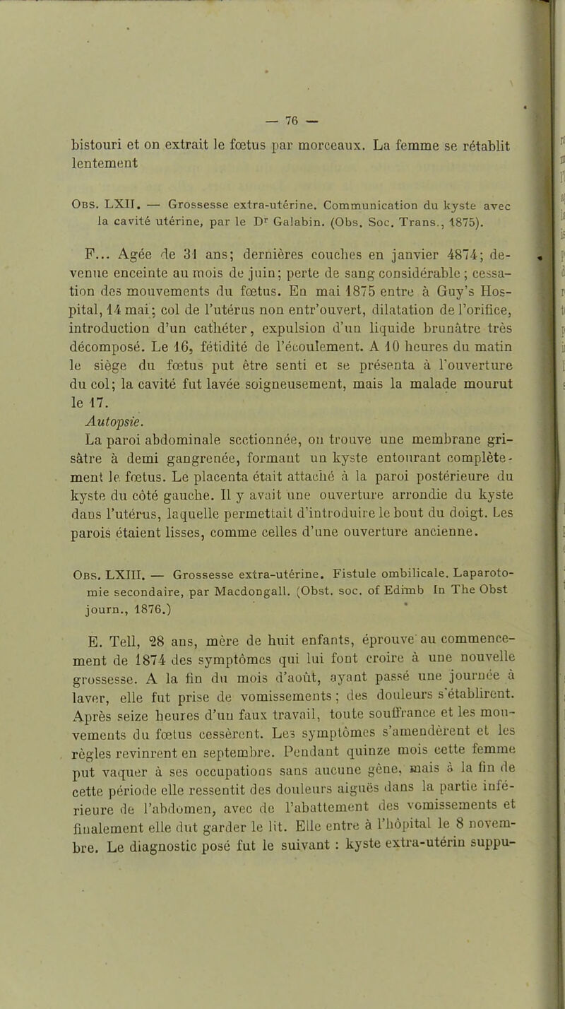 bistouri et on extrait le fœtus par morceaux. La femme se rétablit lentement Obs. LXII. — Grossesse extra-utérine. Communication du kyste avec la cavité utérine, par le Galabin. (Obs. Soc. Trans., 1875). P... Agée de 31 ans; dernières couches en janvier 4874; de- venue enceinte au mois de juin; perte de sang considérable ; cessa- tion des mouvements du fœtus. En mai 1875 entre à Guy's Hos- pital, 14 mai ; col de l'utérus non entr'ouvert, dilatation de l'orifice, introduction d'un cathéter, expulsion d'un liquide brunâtre très décomposé. Le 16, fétidité de l'écoulement. A 10 heures du matin le siège du fœtus put être senti et se présenta à l'ouverture du col; la cavité fut lavée soigneusement, mais la malade mourut le 17. Autopsie. La paroi abdominale sectionnée, ou trouve une membrane gri- sâtre à demi gangrenée, formant un kyste entourant complète- ment le fœtus. Le placenta était attaché à la paroi postérieure du kyste du côté gauche. Il y avait une ouverture arrondie du kyste dans l'utérus, laquelle permettait d'introduire le bout du doigt. Les parois étaient lisses, comme celles d'une ouverture ancienne. Obs. LXIII. — Grossesse extra-utérine. Fistule ombilicale. Laparoto- mie secondaire, par Macdongall. (Obst. soc. of Edimb In The Obst journ., 1876.) E. Tell, ^8 ans, mère de huit enfants, éprouve'au commence- ment de 1874 des symptômes qui lui font croire à une nouvelle grossesse. A la fin du mois d'août, ayant passé une journée à laver, elle fut prise de vomissements ; des douleurs s'établirent. Après seize heures d'un faux travail, toute souffrance et les mou- vements du fœlus cessèrent. Les symptômes s'amendèrent et les règles revinrent en septembre. Pendant quinze mois cette femme put vaquer à ses occupations sans aucune gène, mais à la fin de cette période elle ressentit des douleurs aiguës dans la partie infé- rieure de l'abdomen, avec de l'abattement des vomissements et finalement elle dut garder le lit. Elle entre à l'hôpital le 8 novem- bre. Le diagnostic posé fut le suivant : kyste extra-utérin suppu-