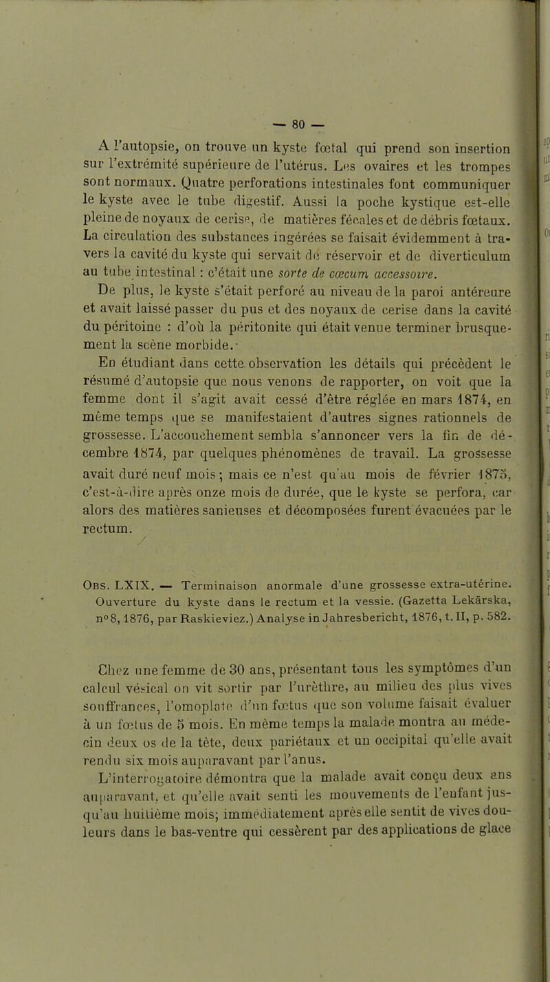 A l'autopsie, on trouve un kyste fœtal qui prend son insertion sur l'extrémité supérieure de l'utérus. Les ovaires et les trompes sont normaux. Quatre perforations intestinales font communiquer le kyste avec le tube di^^estif. Aussi la poche kystique est-elle pleine de noyaux de cerise, de matières fécales et de débris fœtaux. La circulation des substances ingérées se faisait évidemment à tra- vers la cavité du kyste qui servait de réservoir et de diverticulum au tube intestinal : c'était une sorte de cœcum accessoi7'e. De plus, le kyste s'était perforé au niveau de la paroi antéreure et avait laissé passer du pus et des noyaux de cerise dans la cavité du péritoine : d'où la péritonite qui était venue terminer brusque- ment lu scène morbide.- En étudiant dans cette observation les détails qui précèdent le résumé d'autopsie que nous venons de rapporter, on voit que la femme dont il s'agit avait cessé d'être réglée en mars i874, en même temps que se manifestaient d'autres signes rationnels de grossesse. L'accouchement sembla s'annoncer vers la fin de dé- cembre 1874.-, par quelques phénomènes de travail. La grossesse avait duré neuf mois ; mais ce n'est qu'au mois de février 187.^, c'est-à-(Ure après onze mois de durée, que le kyste se perfora, car alors des matières sanieuses et décomposées fiu-ent évacuées par le rectum. Obs. LXIX. — Terminaison anormale d'une grossesse extra-utérine. Ouverture du kyste dans le rectum et la vessie. (Gazetta Lekârska, nos, 1876, par Raskieviez.) Analyse in Jahresbericht, 1876, t. II, p. 582. Chez une femme de 30 ans, présentant tous les symptômes d'un calcul véi'ical on vit sortir par l'urèthre, au milieu des plus vives souffrances, l'omoplote d'un fœtus ([ue son volume faisait évaluer à un fœtus de 5 mois. En même temps la malade montra au méde- cin deux os de la tète, deux pariétaux et un occipital qu'elle avait rendu six mois auparavant par l'anus. L'interrogatoire démontra que la malade avait conçu deux ans auparavant, et qu'elle avait senti les mouvements de l'enfant jus- qu'au huitième mois; immédiatement après elle sentit de vives dou- leurs dans le bas-ventre qui cessèrent par des applications de glace