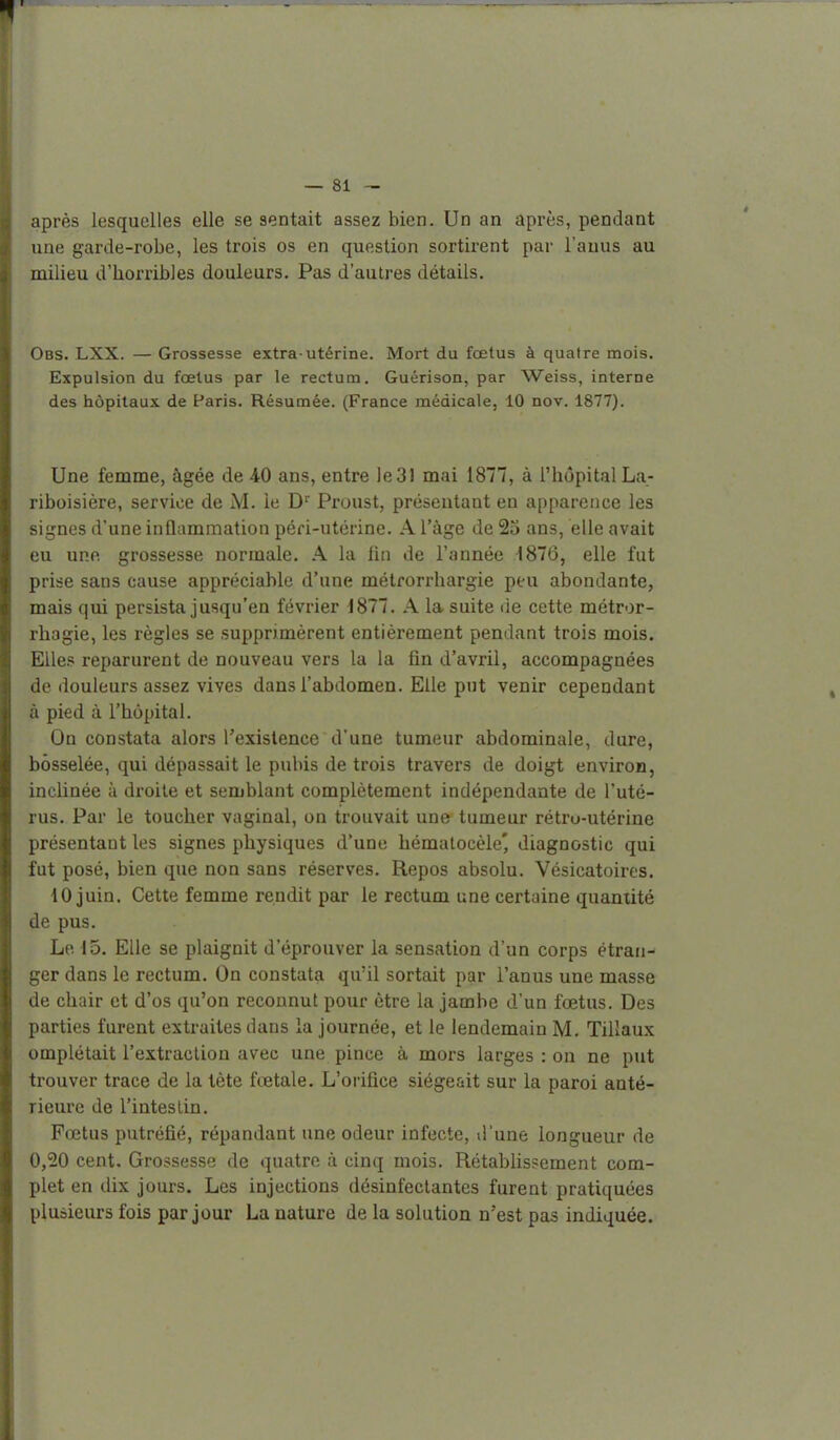 après lesquelles elle se sentait assez bien. Un an après, pendant une garde-robe, les trois os en question sortirent par l'anus au milieu d'horribles douleurs. Pas d'autres détails. Obs. LXX. — Grossesse extra-utérine. Mort du foetus à quatre mois. Expulsion du fœtus par le rectum. Guérison, par Weiss, interne des hôpitaux de Paris. Résumée. (France médicale, 10 nov. 1877). Une femme, âgée de 40 ans, entre le 31 mai 1877, à l'hôpital La- riboisière, service de M. le D'' Proust, présentant en apparence les signes d'une inÛammation péri-utérine. A l'âge de 25 ans, elle avait eu une grossesse normale. A la lin de l'année 1876, elle fut prise sans cause appréciable d'une métrorrhargie peu abondante, mais qui persista jusqu'en février 1877. A la suite de cette métror- rhagie, les règles se supprimèrent entièrement pendant trois mois. EUe.s reparurent de nouveau vers la la fin d'avril, accompagnées de douleurs assez vives dans l'abdomen. Elle put venir cependant à pied à l'hôpital. On constata alors l'existence d'une tumeur abdominale, dure, bosselée, qui dépassait le pubis de trois travers de doigt environ, inclinée ù droite et semblant complètement indépendante de l'uté- rus. Par le toucher vaginal, on trouvait une tumeur rétru-utérine présentant les signes physiques d'une hématocèle' diagnostic qui fut posé, bien que non sans réserves. Repos absolu. Vésicatoires. 10 juin. Cette femme rendit par le rectum une certaine quantité de pus. Le 15. Elle se plaignit d'éprouver la sensation d'un corps étran- ger dans le rectum. On constata qu'il sortait par l'anus une masse de chair et d'os qu'on reconnut pour être la jambe d'un fœtus. Des parties furent extraites dans la journée, et le lendemain M. Tillaux empiétait l'extraction avec une pince à mors larges : on ne put trouver trace de la tète fœtale. L'orifice siégeait sur la paroi anté- rieure de l'intestin. Fœtus putréfié, répandant une odeur infecte, d'une longueur de 0,20 cent. Grossesse de quatre à cinq mois. RétabUssement com- plet en dix jours. Les injections désinfectantes furent pratiquées plusieurs fois par jour La nature de la solution n'est pas indiquée.