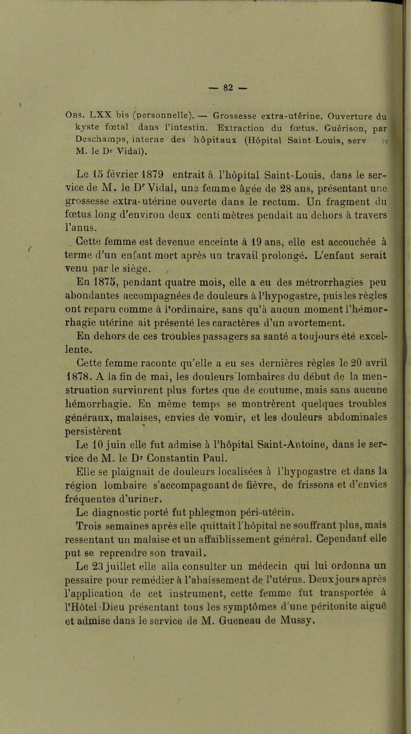 Obs. LXX bis (personnelle). — Grossesse extra-utérine. Ouverture du kyste fœtal dans l'intestin. Extraction du fœtus. Guérison, par Deschamps, interne des hôpitaux (Hôpital Saint Louis, serv c » M. le Dr Vidal). Le 15 février 1879 entrait à l'hôpital Saint-Louis, dans le ser- vice de M. le D''Vidal, uns femme âgée de 28 ans, présentant une grossesse tjxtra-utérine ouverte dans le rectum. Un fragment du fœtus long d'environ deux conti mètres pendait au dehors h travers l'anus. i| Cette femme est devenue enceinte à 19 ans, elle est accouchée à terme d'un enfant mort après un travail prolongé. L'enfant serait venu par le siège. En 1875, pendant quatre mois, elle a eu des métrorrhagies peu abondantes accompagnées de douleurs à l'hypogastre, puis les règles ont reparu comme à l'ordinaire, sans qu'à aucun moment l'hémor- rhagie utérine ait présenté les caractères d'un avortement. En dehors de ces troubles passagers sa santé a toujours été excel- lente. Cette femme raconte qu'elle a eu ses dernières règles le 20 avril 1878. A la fin de mai, les douleurs lombaires du début de la men- struation survinrent plus fortes que de coutume, mais sans aucune hémorrhagie. En même temps se montrèrent quelques troubles généraux, malaises, envies de vomir, et les douleurs abdominales persistèrent Le 10 juin elle fut admise à l'hôpital Saint-Antoine, dans le ser- vice de M. le D' Constantin Paul. Elle se plaignait de douleurs localisées à l'hypogastre et dans la région lombaire s'accompagnant de fièvre, de frissons et d'envies fréquentes d'uriner. Le diagnostic porté fut phlegmon péri-utérin. Trois semaines après elle quittait l'hôpital ne soufi'rant plus, mais ressentant un malaise et un afifaiblissement général. Cependant elle put se reprendre son travail. Le 23 juillet elle alla consulter un médecin qui lui ordonna un pessaire pour remédier à l'abaissement de l'utérus. Deux jours après l'application de cet instrument, cette femme fut transportée à l'Hôtel Dieu présentant tous les symptômes d'une péritonite aiguë et admise dans le service de M. Queneau de Mussy.