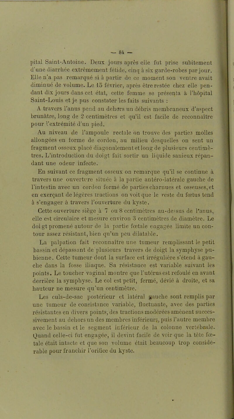 pital Saint-Antoine. Deux jours après elle fut prise subitement d'une diarrliée extrêmement fétide, cinq à six garde-robes par jour. Elle n'a pas remarqué si à partir de ce moment son ventre avait diminué de volume. Le 15 février, après être restée chez elle pen- dant dix jours dans cet état, cette femme se présenta à l'hôpital Saint-Louis et je pus constater les faits suivants : A travers l'anus pend au dehors un débris membraneux d'aspect brunâtre, long de 2 centimètres et qu'il est facile de reconnaître pour l'extrémité d'un pied. Au niveau de l'ampoule rectale on trouve des parties molles allongées en forme de cordon, au milieu desquelles on sent un fragment osseux placé diagonalementetlong de plusieurs centimè- tres. L'introduction du doigt fait sortir un liquide sanieux répan- dant une odeur infecte. En suivant ce fragment osseux on remarque qu'il se continue à travers une ouverture située à la partie antéro-latérale gauche de l'intestin avec un cordon formé de parties charnues et osseuses, et en exerçant de légères tractions on voit que le reste du fœtus tend à s'engager à travers l'ouverture du kyste. Cette ouverture siège à 7 ou 8 centimètres au-de?sus de l'anus, elle est circulaire et mesure environ 3 centimètres de diamètre. Le doigt promené autour de la partie fœtale engagée limite un con- tour assez résistant,bien qu'un peu dilatable. La palpation fait reconnaître une tumeur remplissant le petit bassin et dépassant de plusieurs travers de doigt la symphyse pu- bienne. Cette tumeur dont la surface est irrégulière s'étend à gau- che dans la fosse iliaque. Sa résistance est variable suivant les points. Le toucher vaginal montre que l'utérus est refoulé en avant derrière la symphyse. Le col est petit, fermé, dévié à droite, et sa hauteur ne mesure qu'un centimètre. Les culs-de-sac postérieur et latéral gauche sont l'emplis par une tumeur de consistance variable, fluctuante, avec des parties résistantes en divers points, des tractions modérées amènent succes- sivement au dehors un des membres inférieurs, puis l'autre membre avec le bassin et le segment inférieur de la colonne vertébrale. Quand celle-ci fut engagée, il devint facile de voir que la tète fœ- tale était intacte et que son volume était beaucoup trop considé- rable pour franchir l'oriGce du kyste.