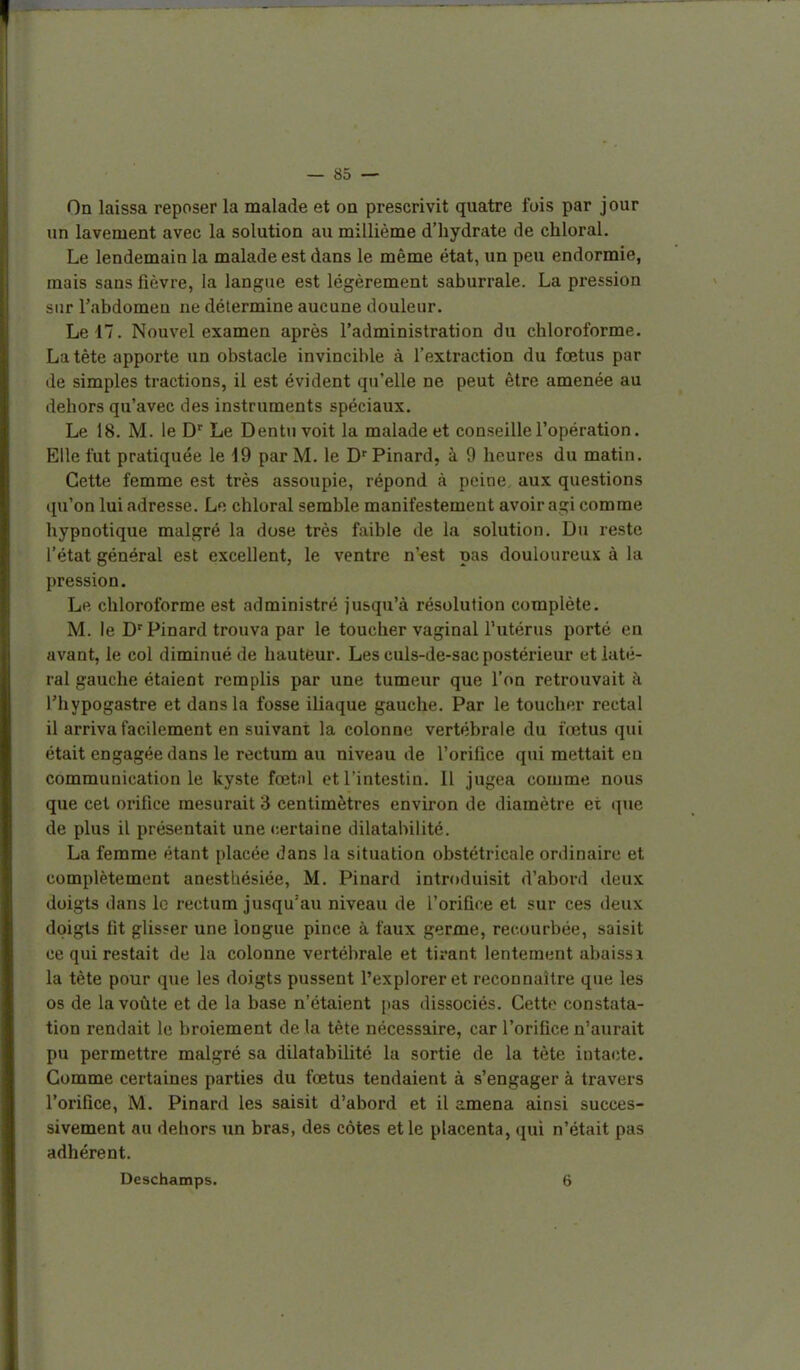 On laissa reposer la malade et on prescrivit quatre fois par jour un lavement avec la solution au millième d'hydrate de chloral. Le lendemain la malade est dans le même état, un peu endormie, mais sans lièvre, la langue est légèrement saburrale. La pression sur l'abdomen ne détermine aucune douleur. Le 17. Nouvel examen après l'administration du chloroforme. La tête apporte un obstacle invincible à l'extraction du fœtus par de simples tractions, il est évident qu'elle ne peut être amenée au dehors qu'avec des instruments spéciaux. Le 18. M. le D' Le Dentu voit la malade et conseille l'opération. Elle fut pratiquée le 19 par M. le D'Pinard, à 9 heures du matin. Cette femme est très assoupie, répond à peine aux questions qu'on lui adresse. Le chloral semble manifestement avoir agi comme hypnotique malgré la dose très faible de la solution. Du reste l'état général est excellent, le ventre n'«st pas douloureux à la pression. Le chloroforme est administré jusqu'à résolution complète. M. le D'Pinard trouva par le toucher vaginal l'utérus porté en avant, le col diminué de hauteur. Les culs-de-sac postérieur et laté- ral gauche étaient remplis par une tumeur que l'on retrouvait à l'hypogastre et dans la fosse iliaque gauche. Par le toucher rectal il arriva facilement en suivant la colonne vertébrale du fœtus qui était engagée dans le rectum au niveau de l'orifice qui mettait en communication le kyste fœtnl et l'intestin. Il jugea comme nous que cet orifice mesurait 3 centimètres environ de diamètre et que de plus il présentait une (certaine dilatabilité. La femme étant placée dans la situation obstétricale ordinaire et complètement anesthésiée, M. Pinard introduisit d'abord deux doigts dans le rectum jusqu'au niveau de l'orifice et sur ces deux doigts fit glisser une longue pince à faux germe, recourbée, saisit ce qui restait de la colonne vertébrale et tirant lentement abaissi la tète pour que les doigts pussent l'explorer et reconnaître que les os de la voûte et de la base n'étaient pas dissociés. Cette constata- tion rendait le broiement de la tête nécessaire, car l'orifice n'aurait pu permettre malgré sa dilatabilité la sortie de la tète intacte. Gomme certaines parties du fœtus tendaient à s'engager à travers l'orifice, M. Pinard les saisit d'abord et il amena ainsi succes- sivement au dehors un bras, des côtes et le placenta, qui n'était pas adhérent. Deschamps. 6