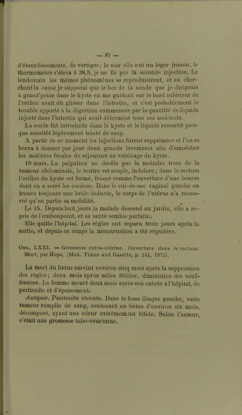 d'étourdissemeats, de vertiges; le soir elle eut un léger frisson, le thermomètré s'éleva à 38,5, je nè fis pds là seconde injection. Le lendemain les mêmes phénomènes se reproduisirent, et en cher- chant la cause je supposai que le bec de la sonde que je dirigeais à graud'peiue dans le kyste en me guidant sur le bord inférieur de l'oritice avait dû glisser dans l'intestin, et c'est probablement le trouble apporté à la digestion commencée par la quantité de liquide injecté dans l'intestin qui avait déterminé tous ces accidents. La sonde fut introduite dans le kyste et le liquide ressortit pres- que aussitôt légèrement teinté de sang. A partir de ce moment les injections furent supprimées et l'on se borna à donner par jour deux grands lavements afin d'emuêcher les matières fécales de séjourner au voisinage du kyste. 10 mars. La palpation ne décèle pas la moindre trace de la tumeur abdominale, le ventre est souple, indolore ; dans le rectum l'orifice du kyste est fermé, froncé comme l'ouverture d'une bourse dont on a serré les cordons. Dans le cul-de-sac vaginal gauche on trouve toujours une bride indurée, le corps de l'utérus n'a recou- vré qu'en partie sa mobilité. Le 15. Depuis huit jours la malade descend au jardin, elle a re- pris de l'embonpoint, et sa santé semble parfaite. Elle quitte rhôpital. Les règles ont reparu trois jours après la sortie, et depuis ce temps la menstruation a été régulière. Obs. LXXI. — Grossesse extra-utérine. Ouverture dans le rectum. Mort, par Hope. (Med. Times and Gazette, p. 141, 1875), La mort du fœtus survint environ cinq mois après la suppression des règles; deux mois après selles fétides, diminution des souf- frances. La femme meurt deux mois après son entrée à l'hôpital, de péritonite et d'épuisement* Autopsie. Péritonite récente. Dans la fosse iliaque gauche, vaste tumeur remplie de sang, contenant un fœtus d'environ six mois, décomposé, ayant une odeur extrêmement fétide. Selon l'auteur, c'était une grossesse tubo-ovarienne.