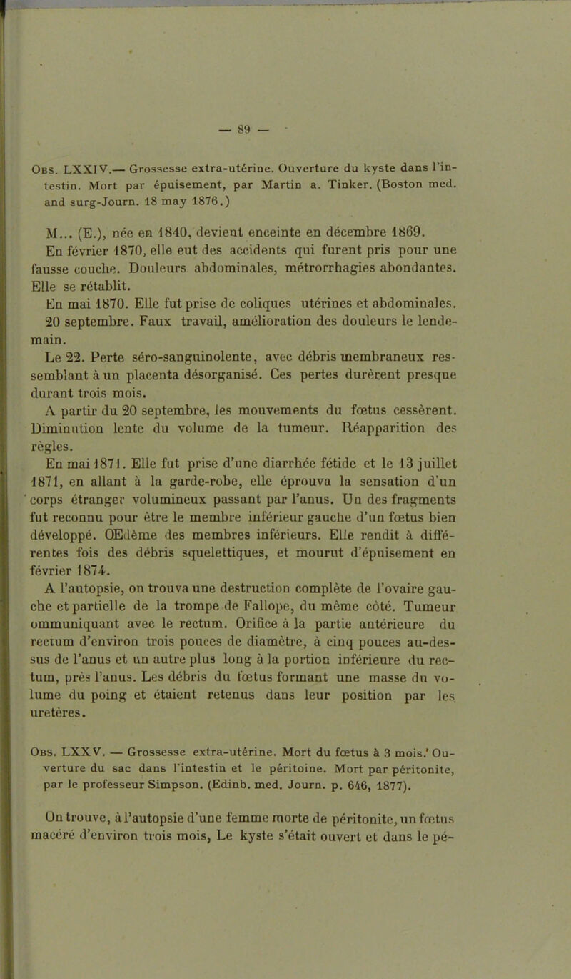 Obs. LXXI V.— Grossesse extra-utérine. Ouverture du kyste dans l'in- testin. Mort par épuisement, par Martin a. Tinker. (Boston med. and aurg-Journ. 18 may 1876.) M... (E.), née en 1840, devient enceinte en décembre 1869. En février 1870, elle eut des accidents qui furent pris pour une fausse couche. Douleurs abdominales, métrorrhagies abondantes. Elle se rétablit. En mai 1870. Elle fut prise de coliques utérines et abdominales. 20 septembre. Faux travail, amélioration des douleurs le lende- main. Le 22. Perte séro-sanguinolente, avec débris membraneux res- semblant à un placenta désorganisé. Ces pertes durèrent presque durant trois mois. A partir du 20 septembre, les mouvements du fœtus cessèrent. Diminution lente du volume de la tumeur. Réapparition des règles. En mai 1871. Elle fut prise d'une diarrhée fétide et le 13 juillet 1871, en allant à la garde-robe, elle éprouva la sensation d'un corps étranger volumineux passant par l'anus. Un des fragments fut reconnu pour être le membre inférieur gauche d'un fœtus bien développé. OEdème des membres inférieurs. Elle rendit à diffé- rentes fois des débris squelettiques, et mourut d'épuisement en février 1874. A l'autopsie, on trouva une destruction complète de l'ovaire gau- che et partielle de la trompe de Fallope, du même côté. Tumeur ommuniquant avec le rectum. Orifice à la partie antérieure du rectum d'environ trois pouces de diamètre, à cinq pouces au-des- sus de l'anus et un autre plus long à la portion inférieure du rec- tum, près l'anus. Les débris du fœtus formant une masse du vo- lume du poing et étaient retenus dans leur position par le.s uretères. Obs. LXXV. — Grossesse extra-utérine. Mort du fœtus à 3 mois.'Ou- verture du sac dans Tintestin et le péritoine. Mort par péritonite, par le professeur Simpson. (Edinb. med. Journ. p. 646, 1877). On trouve, à l'autopsie d'une femme morte de péritonite, un fœtus macéré d'environ trois mois, Le kyste s'était ouvert et dans le pé-