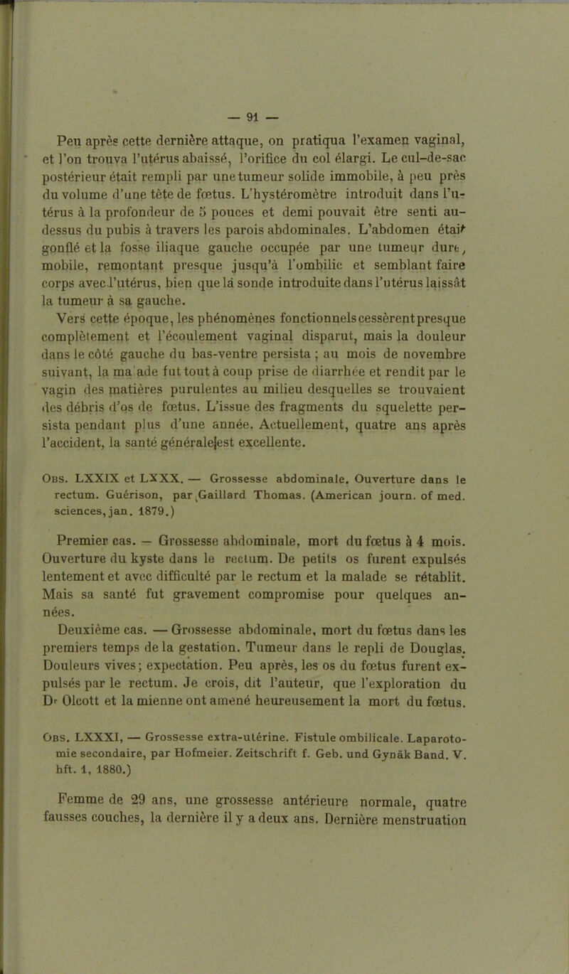 Peu après cette dernière attaque, on pratiqua l'examen vaginal, et l'on trouva l'utérus abaissé, l'orifice du col élargi. Le cul-de-sac postérieur était rempli par une tumeur solide immobile, à peu près du volume d'une tête de fœtus. L'hystéromètre introduit dans l'u- térus à la profondeur de 5 pouces et demi pouvait être senti au- dessus du pubis à travers les parois abdominales. L'abdomen étai^ gonflé et la fosse iliaque gauche occupée par une tumeur dure, mobile, remontant presque jusqu'à l'ombilic et semblant faire corps aveci'utérus, bien que là sonde introduite dans l'utérus laissât la tumeui- à sa gauche. Vers cette époque, les phénomènes fonctionnels cessèrent presque complètement et l'écoulement vaginal disparut, mais la douleur dans le côté gauche du bas-ventre persista ; au mois de novembre suivant, la malade fut tout à coup prise de diarrhée et rendit par le vagin des rnatières purulentes au milieu desquelles se trouvaient des débris d'os de fœtus. L'issue des fragments du squelette per- sista pendant plus d'une année. Actuellement, quatre ans après l'accident, la santé généralejest excellente. Obs. LXXIX et LXXX. — Grossesse abdominale. Ouverture dans le rectum. Guérison, par ^Gaillard Thomas. (American journ. of med. sciences,jan. 1879.) Premier cas. — Grossesse abdominale, mort du fœtus à 4 mois. Ouverture du kyste dans le reclum. De petits os furent expulsés lentement et avec difficulté par le rectum et la malade se rétablit. Mais sa santé fut gravement compromise pour quelques an- nées. Deuxième cas. — Grossesse abdominale, mort du fœtus dans les premiers temps de la gestation. Tumeur dans le repli de Douglas. Douleurs vives; expectation. Peu après, les os du fœtus furent ex- pulsés par le rectum. Je crois, dit l'auteur, que l'exploration du D-- Olcott et la mienne ont amené heureusement la mort du fœtus. Obs. LXXXI, — Grossesse extra-utérine. Fistule ombilicale. Laparoto- mie secondaire, par Hofmeier. Zeitschrift f. Geb. und Gynâk Band. V. hft. 1, 1880.) Femme de 29 ans, une grossesse antérieure normale, quatre fausses couches, la dernière il y a deux ans. Dernière menstruation