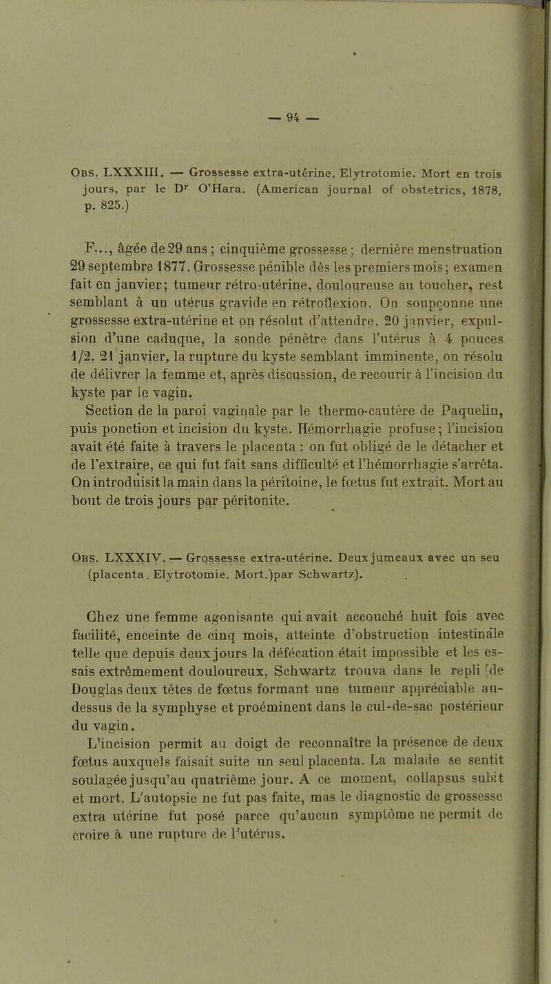 Obs. LXXXIII. — Grossesse extra-utérine. Elytrotomie. Mort en trois jours, par le D O'Hara. (American journal of obstetrics, 1878, p. 825.) P..., âgée de29 ans; cinquième grossesse ; dernière menstruation 29 septembre 1877. Grossesse pénible dès les premiers mois; examen fait en janvier; tumeur rétro-utérine, douloureuse au toucher, rest semblant à un utérus gravide en rétroflexion. On soupçonne une grossesse extra-utérine et on résolut d'attendre. 20 janvier, expul- sion d'une caduque, la sonde pénètre dans l'utérus à 4 pouces d/2, 21 janvier, la rupture du kyste semblant imminente, on résolu de délivrer la femme et, après discussion, de recourir à l'incision du kyste par Je vagin. Section de la paroi vaginale par le thermo-cautère de Paquelin, puis ponction et incision du kyste. Hémorrliagie profuse; l'incision avait été faite à travers le placenta : on fut obligé de le détacher et de l'extraire, ce qui fut fait sans difficulté et l'hémorrhagie s'arrêta. On introduisit la main dans la péritoine, le fœtus fut extrait. Mort au bout de trois jours par péritonite. Obs. LXXXIV. — Grossesse extra-utérine. Deux jumeaux avec un seu (placenta. Elytrotomie. Mort.)par Schwart/.). Chez une femme agonisante qui avait accouché huit fois avec facilité, enceinte de cinq mois, atteinte d'obstruction intestinale telle que depuis deux jours la défécation était impossible et les es- sais extrêmement douloureux, Schwartz trouva dans le repli fde Douglas deux tètes de fœtus formant une tumeur appréciable au- dessus de la symphyse et proéminent dans le cul-de-sac postérieur du vagin. L'incision permit au doigt de reconnaître la présence de deux fœtus auxquels faisait suite un seul placenta. La malade se sentit soulagée jusqu'au quatrième jour. A ce moment, o.ollapsus subit et mort. L'autopsie ne fut pas faite, mas le diagnostic de grossesse extra utérine fut posé parce qu'aucun symptôme ne permit de croire à une rupture de Tutérus.