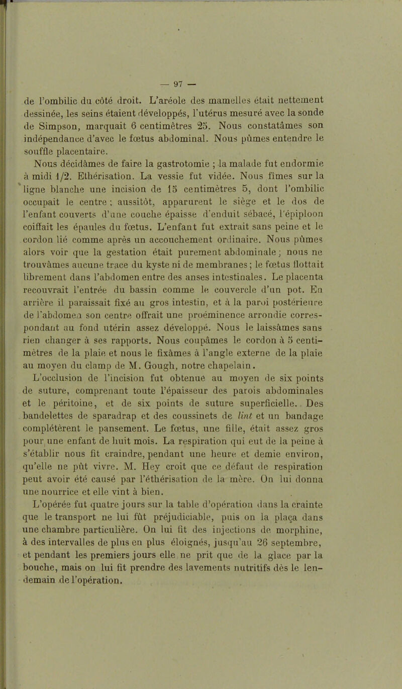 r — 97 — de l'ombilic du côté droit. L'aréole des mamelles était nettement dessinée, les seins étaient développés, l'utérus mesuré avec la sonde de Simpson, marquait 6 centimètres 23. Nous constatâmes son indépendance d'avec le fœtus abdominal. Nous pûmes entendre le souffle placentaire. Nous décidâmes de faire la gastrotomie ; la malade fut endormie à midi 1/2. Ethérisation. La vessie fut vidée. Nous fimes sur la ligne blanche une incision de 15 centimètres 5, dont l'ombilic occupait le centre ; aussitôt, apparurent le siège et le dos de l'enfant couverts d'une couche épaisse d'enduit sébacé, l'épiploon coiffait les épaules du fœtus. L'enfant fut extrait sans peine et le cordon lié comme après un accouchement onlinaire. Nous pûmes alors voir que la gestation était purement abdominale ; nous ne trouvâmes aucune trace du kyste ni de membranes ; le fœtus flottait librement dans l'abdomen entre des anses intestinales. Le placenta recouvrait l'entrée du bassin comme le couvercle d'un pot. En arrière il paraissait fixé au gros intestin, et à la paroi postérieure de l'abdomea son centre offrait une proéminence arrondie corres- pondant au fond utérin assez développé. Nous le laissâmes sans rien changer à ses rapports. Nous coupâmes le cordon à 5 centi- mètres de la plaie et nous le fixâmes à l'angle externe de la plaie au moyen du clamp de M. Gough, notre chapelain. L'occlusion de l'incision fut obtenue au moyen de six points de suture, comprenant toute l'épaisseur des parois abdominales et le péritoine, et de six points de suture superficielle. Des bandelettes de sparadrap et des coussinets de lint et un bandage complétèrent le pansement. Le fœtus, une fille, était assez gros pour une enfant de huit mois. La respiration qui eut de la peine à s'établir nous fit craindre, pendant une heure et demie environ, qu'elle ne pût vivre. M. Hey croit que ce défaut de respiration peut avoir été causé par l'éthérisation de la mère. On lui donna une nourrice et elle vint à bien. L'opérée fut quatre jours sur la table d'opération ilans la crainte que le transport ne lui fût préjudiciable, puis on la plaça dans une chambre particulière. On lui fit des injections de morphine, à des intervalles de plus en plus éloignés, jusqu'au 26 septembre, et pendant les premiers jours elle ne prit que de la glace par la bouche, mais on lui fit prendre des lavements nutritifs dès le len- demain de l'opération.