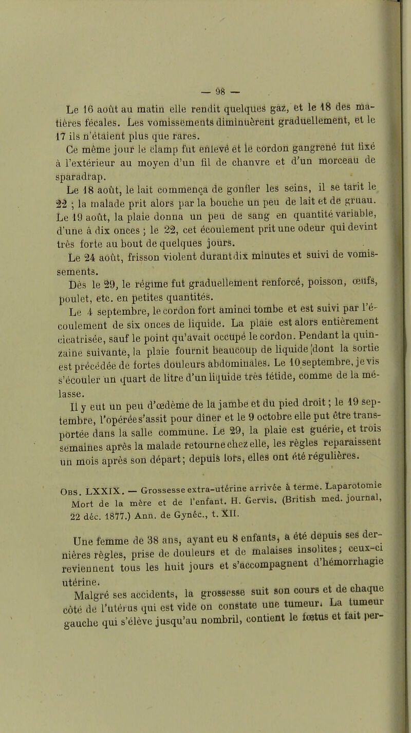 Le 16 août au matin elle rendit quelques gaz, et le 18 des ma- tières fécales. Les vomissements diminuèrent graduellement, et le 17 ils n'étaient plus que rares. Ce même jour le clamp l'ut enlevé et lé cordon gangrené tut tixé à l'extérieur au moyen d'un fil de chanvre et d'un morceau de sparadrap. Le 18 août, le lait commença de gonfler les seins, il se tarit le i22 ; la malade prit alors par la bouche un peu de lait et de gruau. Le 19 août, la plaie donna un peu de sang en quantité variable, d'une à dix onces ; le 2% cet écoulement prit une odeur qui devint très forte au bout de quelques jours. Le 24 août, frisson violent durant dix minutes et suivi de vomis- sements. Dès le 29, le régime fut graduellement renforcé, poisson, œiifs, poulet, etc. en petites quantités. Le 4 septembre, le cordon fort aminci tombe et est suivi par l'é- coulement de six onces de liquide. La plaie est alors entièrement cicatrisée, sauf le point qu'avait occupé le cordon. Pendant la quin- zaine suivante, la plaie fournit beaucoup de liquide ;dont la Sortie est précédée de fortes douleurs abdominales. Le 10 septembre, je vis s'écouler un quart de litre d'unliiiUide très fétide, comme de la mé- Il y eut un peu d'œdème de la jambe et du pied droit ; le 19 sep- tembre, l'opérée s'assit pour dîner et le 9 octobre elle put être trans- portée dans la salle commune. Le 29, la plaie est guérie, et trois semaines après la malade retourne chez elle, les règles reparaissent im mois après son départ; depuià lors, elles ont été réguUères. Obs LXXIX. - Grossesse extra-utérine arrivée à terme. Laparotomie Mort de la mère et de l'enfant. H. Gervis. (British med. journal, 22 déc. 1877.) Ann. de Gynéc, t. Xll. Une femme de 38 aûs, ayant eu 8 enfants, a été depuis ses der- nières règles, prise de douleurs et de malaises msohtes; ceux-ci reviennent tous les huit jours et s'accompagnent d'hémorrhagie utérine. ^ , , Malgré ses accidents, la grossesse suit son cours et de chaque côté de l'utéi us qui est vide on constate une tumeur. La tumeur gauche qui s'élève jusqu'au nombril, contient le fœtus et tait per-