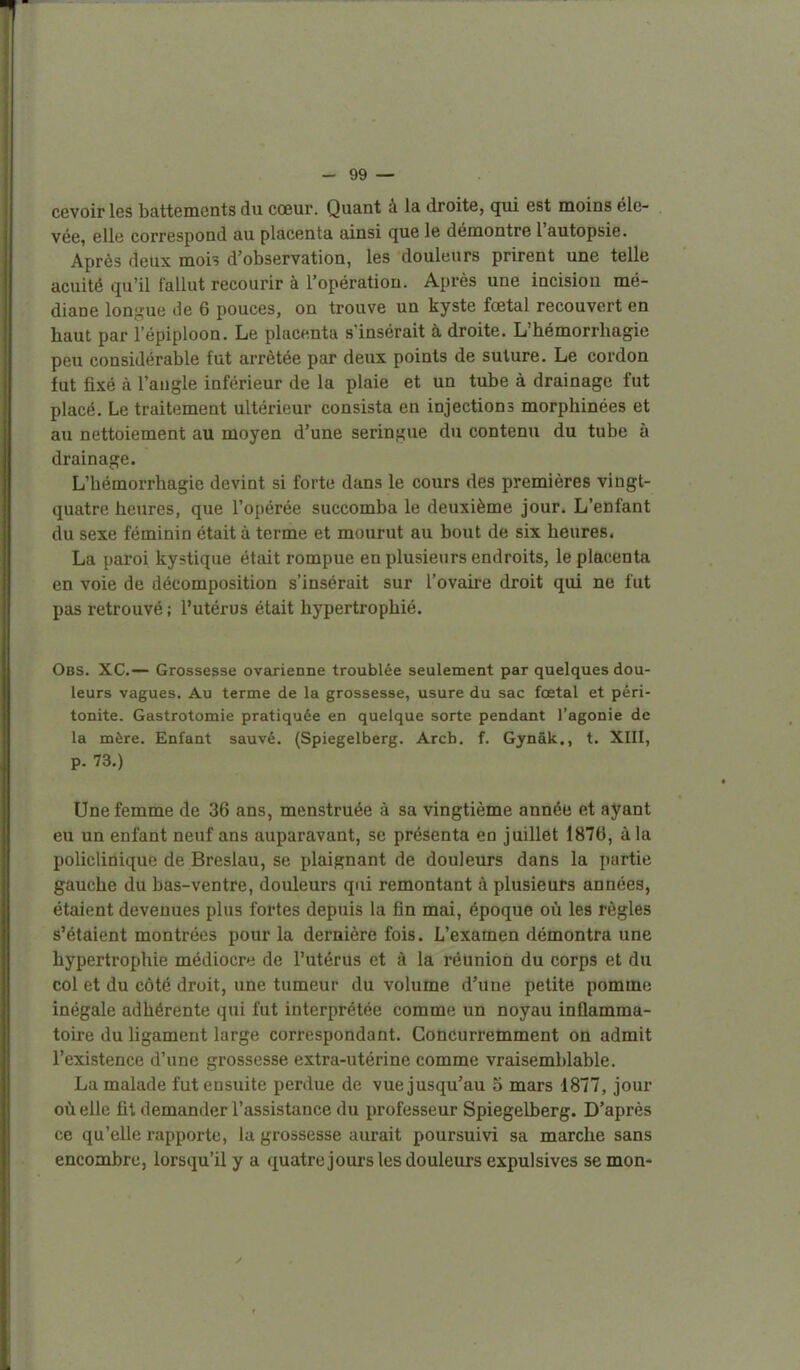 1 - 99 — cevoirles battements du cœur. Quant à la droite, qui est moins éle- vée, elle correspond au placenta ainsi que le démontre l'autopsie. Après deux mois d'observation, les douleurs prirent une telle acuité qu'il fallut recourir à l'opération. Après une incision mé- diane lon;^'ue de 6 pouces, on trouve un kyste foetal recouvert en haut par l'épiploon. Le placenta s'insérait à droite. L'hémorrhagie peu considérable fut arrêtée par deux points de suture. Le cordon fut fixé à l'angle inférieur de la plaie et un tube à drainage fut placé. Le traitement ultérieur consista en injections morphinées et au nettoiement au moyen d'une seringue du contenu du tube à drainage. L'hémorrhagie devint si forte dans le cours des premières vingt- quatre heures, que l'opérée succomba le deuxième jour. L'enfant du sexe féminin était à terme et mourut au bout de six heures. La paroi kystique était rompue en plusieurs endroits, le placenta en voie de décomposition s'insérait sur l'ovaire droit qui ne fut pas retrouvé ; l'utérus était hypertrophié. Obs. XC— Grossesse ovarienne troublée seulement par quelques dou- leurs vagues. Au terme de la grossesse, usure du sac fœtal et péri- tonite. Gastrotomie pratiquée en quelque sorte pendant l'agonie de la mère. Enfant sauvé. (Spiegelberg. Arcb. f. Gynâk., t. XIII, p. 73.) Une femme de 36 ans, menstruée à sa vingtième année et ayant eu un enfant neuf ans auparavant, se présenta en juillet 1876, à la policlinique de Breslau, se plaignant de douleurs dans la partie gauche du bas-ventre, douleurs qui remontant à plusieurs années, étaient devenues plus fortes depuis la fin mai, époque où les règles s'étaient montrées pour la dernière fois. L'examen démontra une hypertrophie médiocre de l'utérus et à la réunion du corps et du col et du côté droit, une tumeur du volume d'une petite pomme inégale adhérente qui fut interprétée comme un noyau inûamma- toire du ligament large correspondant. Goticurremment on admit l'existence d'une grossesse extra-utérine comme vraisemblable. La malade fut ensuite perdue de vue jusqu'au 5 mars 1877, jour où elle fit demander l'assistance du professeur Spiegelberg. D'après ce qu'elle rapporte, la grossesse aurait poursuivi sa marche sans encombre, lorsqu'il y a quatrejours les douleurs expulsives se mon-