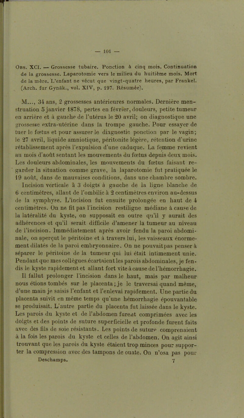 Obs. XCI. — Grossesse tubaire. Ponction à cinq mois. Continuation de la grossesse. Laparotomie vers le milieu du huitième mois. Mort de la mère. L'enfant ne vécut que vingt-quatre heures, par Frankel. (Arch. fur Gynâk., vol. XIV, p. 197. Résumée). M..., 34 ans, 2 grossesses antérieures normales. Dernière men- struation 5 janvier 1878, pertes en février, liouleurs, petite tumeur en arrière et à gauche de l'utérus le 20 avril; on diagnostique une l^rossesse extra-utérine dans la trompe gauche. Pour essayer de tuer le foetus et pour assurer le diagnostic ponction par le vagin; le 27 avril, liquide amniotique, péritonite légère, rétention d'urine rétabUssement après l'expulsion d'une caduque. La femme revient au mois d'août sentant les mouvements du fœtus depuis deux mois. Les douleurs abdominales, les mouvements du fœtus faisant re- garder la situation comme grave, la laparotomie fut pratiquée le 19 août, dans de mauvaises conditions, dans une chambre sombre. Incision verticale à 3 doigts à gauche de la ligne blanche de 6 centimètres, allant de l'ombilic à 2 centimètres environ au-dessus de la symphyse. L'incision fut ensuite prolongée en liant de A centimètres. On ne fît pas l'incision restiligne médiane à cause de la latéralité du kyste, on supposait en outre qu'il y aurait des adhérences et qu'il serait difficile d'amener la tumeur au niveau de l'incision. Immédiatement après avoir fendu la paroi abdomi- nale, on aperçut le péritoine et à travers lui, les vaisseaux énormé- ment dilatés de la paroi embryonnaire. On ne pouvaitpas penser à séparer le péritoine de la tumeur qui lui était intimement unie. Pendant que mes collègues écartaient les parois abdominales, je fen- dis le kyste rapidement et allant fort viteàcause del'hémorrhagie. Il fallut prolonger l'incision dans le haut, mais par malheur nous étions tombés sur le placenta;.je le traversai quand même, d'une main je saisis l'enfant et l'enlevai rapidement. Une partie du placenta suivit en même temps qu'une hémorrhagie épouvantable se produisait. L'autre partie du placenta fut laissée dans le kyste. Les parois du kyste et de l'abdomen fureiit comprimées avec les doigts et des points de suture superficielle et profonde furent faits avec des fils de soie résistants. Les points de suturp comprenaient à la fois les parois du kyste et celles de l'abdomen. On agit ainsi trouvant que les parois du kyste étaient trop minces pour suppor- ter la compression avec des tampons de ouate. On n'osa pas pour Oeschamps. 7