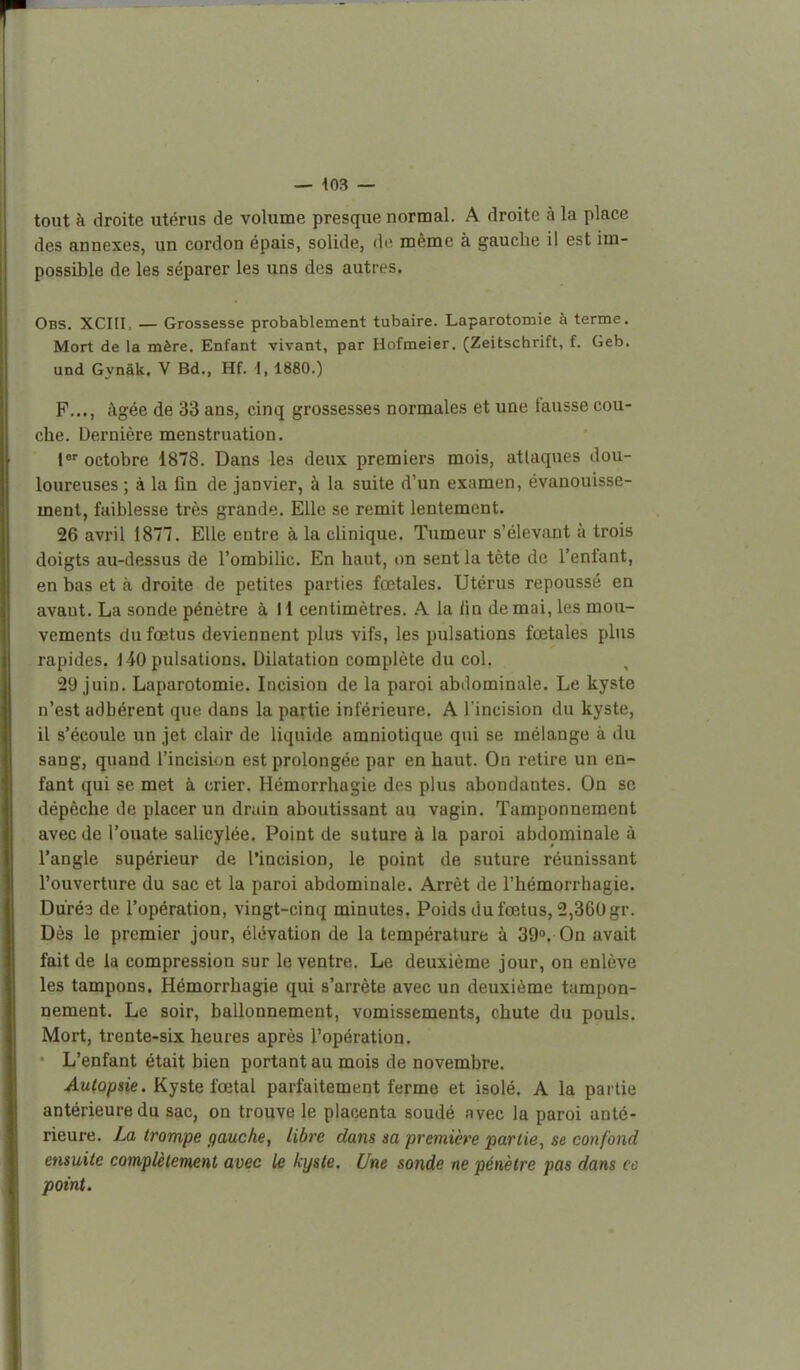 tout à droite utérus de volume presque normal. A droite à la place des annexes, un cordon épais, solide, do même à gauche il est im- possible de les séparer les uns des autres. Obs. XCHL — Grossesse probablement tubaire. Laparotomie à terme. Mort de la mère. Enfant vivant, par Hofmeier. (Zeitschrift, f. Geb. und Gynâk. V Bd., Hf. i, 1880.) P..., âgée de 33 ans, cinq grossesses normales et une fausse cou- che. Dernière menstruation. l octobre 1878. Dans les deux premiers mois, attaques dou- loureuses ; à la fin de janvier, à la suite d'un examen, évanouisse- ment, faiblesse très grande. Elle se remit lentement. 26 avril 1877. Elle entre à la clinique. Tumeur s'élevant à trois doigts au-dessus de l'ombilic. En haut, on sent la tète de l'enfant, en bas et à droite de petites parties fœtales. Utérus repoussé en avant. La sonde pénètre à H centimètres. A la iin de mai, les mou- vements du fœtus deviennent plus vifs, les pulsations fœtales plus rapides. 140 pulsations. Dilatation complète du col. 29 juin. Laparotomie. Incision de la paroi abdominale. Le kyste n'est adhérent que dans la partie inférieure. A l'incision du kyste, il s'écoule un jet clair de liquide amniotique qui se mélange à du sang, quand l'incision est prolongée par en haut. On retire un en- fant qui se met à crier. Hémorrhagie des plus abondantes. On se dépêche de placer un drain aboutissant au vagin. Tamponnement avec de l'ouate salicylée. Point de suture à la paroi abdominale à l'angle supérieur de l'incision, le point de suture réunissant l'ouverture du sac et la paroi abdominale. Arrêt de l'hémorrhagie. Dorés de l'opération, vingt-cinq minutes. Poids du fœtus, 2,360 gr. Dès le premier jour, élévation de la température à 39°. On avait fait de la compression sur le ventre. Le deuxième jour, on enlève les tampons. Hémorrhagie qui s'arrête avec un deuxième tampon- nement. Le soir, ballonnement, vomissements, chute du pouls. Mort, trente-six heures après l'opération. - L'enfant était bien portant au mois de novembre. Autopsie. Kyste fœtal parfaitement ferme et isolé. A la partie antérieure du sac, on trouve le placenta soudé avec la paroi anté- rieure. La trompe gauche, libre dans sa première partie, se confond ensuite complètement avec le kyste. Une sonde ne pénètre pas dans ce point.