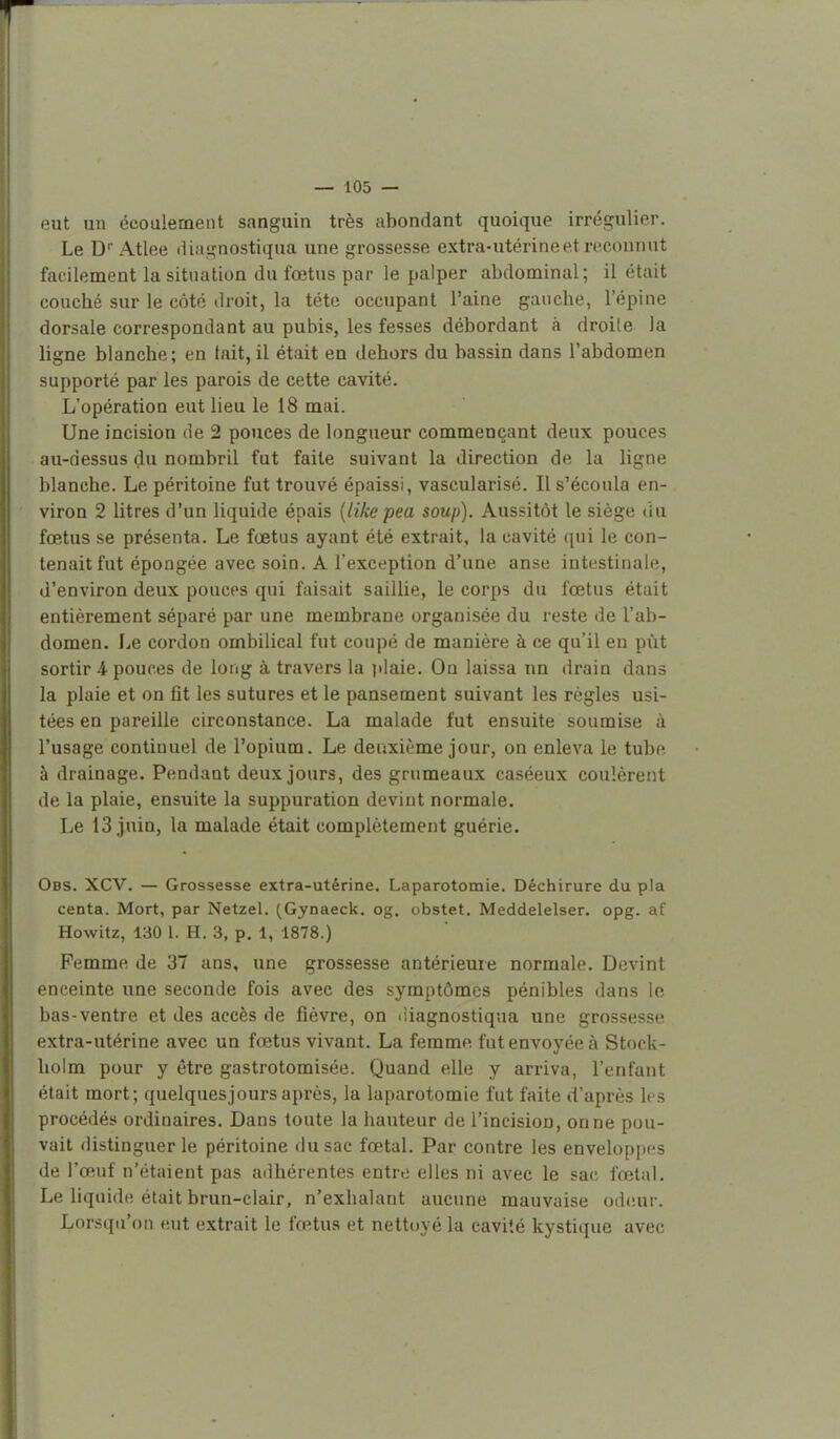 — 105 — eut un écoulement sanguin très abondant quoique irrégulier. Le D Atlee diagaostiqua une grossesse extra-utérine et reconnut facilement la situation du fœtus par le palper abdominal; il était concbé sur le côté droit, la téte occupant l'aine gauche, l'épine dorsale correspondant au pubis, les fesses débordant à droite la ligne blanche; en tait, il était en dehors du bassin dans l'abdomen supporté par les parois de cette cavité. L'opération eut lieu le 18 mai. Une incision de 2 pouces de longueur commençant deux pouces au-dessus du nombril fut faite suivant la direction de la ligne blanche. Le péritoine fut trouvé épaissi, vascularisé. Il s'écoula en- viron 2 litres d'un liquide épais {like pea soup). Aussitôt le siège du fœtus se présenta. Le fœtus ayant été extrait, la cavité qui le con- tenait fut épongée avec soin. A l'exception d'une anse intestinale, d'environ deux pouces qui faisait saillie, le corps du fœtus était entièrement séparé par une membrane organisée du reste de l'ab- domen. I^e cordon ombilical fut coupé de manière à ce qu'il en pùt sortir A pouces de long à travers la plaie. On laissa nn drain dans la plaie et on fit les sutures et le pansement suivant les règles usi- tées en pareille circonstance. La malade fut ensuite soumise à l'usage continuel de l'opium. Le deuxième jour, on enleva le tube à drainage. Pendant deux jours, des grumeaux caséeux coulèrent de la plaie, ensuite la suppuration devint normale. Le 13 juin, la malade était complètement guérie. Obs. XCV. — Grossesse extra-utérine. Laparotomie. Déchirure du pla centa. Mort, par Netzel. (Gynaeck. og. obstet. Meddelelser. opg. af Howitz, 130 1. H. 3, p. 1, 1878.) Femme de 37 ans, une grossesse antérieure normale. Devint enceinte une seconde fois avec des symptômes pénibles dans le bas-ventre et des accès de fièvre, on diagnostiqua une grossesse extra-utérine avec un fœtus vivant. La femme fut envoyée à Stock- holm pour y être gastrotomisée. Quand elle y arriva, l'enfant était mort; quelques]ours après, la laparotomie fut faite d'après les procédés ordinaires. Dans toute la hauteur de l'incision, on ne pou- vait distinguer le péritoine du sac fœtal. Par contre les enveloppes de l'œuf n'étaient pas adhérentes entre elles ni avec le sac fœtal. Le liquide était brun-clair, n'exhalant aucune mauvaise od(!ur. Lorsqu'on eut extrait le fœtus et nettoyé la cavité kystique avec