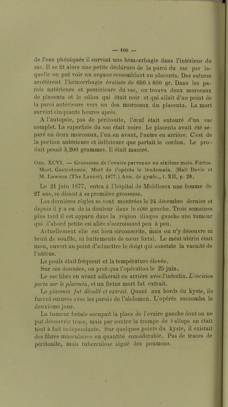 de l'eau phéniquée il survint une hémorrhagie dans l'intérieur du sac. Il se lit alors une petite déchirure de la paroi du sac par la- quelle on put voir un organe ressemblant au placenta. Des sutures arrêtèrent riiémorrhagie évaluée de 600 à 800 gr. Dans les pa- rois antérieure et postérieure du sac, on trouva deux morceaux de placenta et le côlon qui était noir et qui allait d'un point de la paroi antérieure vers un des morceaux du placenta. La mort survint cinquante heures après. A l'autopsie, pas de péritonite, l'œuf était entouré d'un sac complet, La superficie du sac était noire. Le placenta avait été sé- paré en deux morceaux, l'un en avant, l'autre en arrière. C'est de la portion antérieure et inférieure que partait le cordon. Le pro- duit pesait 3,200 grammes. II était macéré. Obs. XCVI. — Grossesse de l'ovaire parvenue au sixième mois. Fœtus. Mort. Gastrotomie. Mort de l'opérée le lendemain, (Hall Davis et M. Lawson (The Lancet), 1877.) Ann. de gynêc, t. XII, p. 28, Le 21 juin 1877, entra à l'hôpital de Middlesex une femme de 27 ans, se disant à sa première grossesse. Les dernières règles se sont montrées le 24. décembre dernier et depuis il y a eu de la douleur dans le côté gauche. Trois semaines plus tard il est apparu dans la région iliaque gauche une tumeur qui d'abord petite est allée s'accroissant peu à peu. Actuellement elle est bien circonscrite, mais ou n'y découvre ni bruit de soufQe, ni battements de cœur fœtal. Le méat utérin était mou, ouvert au point d'admettre le doigt qui constate la vacuité de l'utérus. Le pouls était fréquent et la température élevée. Sur ces données, on pratiqua l'opération le 25 juin. Le sac libre en avant adhérait en arrière avec l'intestin. L'incision forla sur le placenta^ et un fœtus mort fut extrait. Le 'placenta fut, décollé et extrait. Quant aux bords du kyste, ils furent suturés avec les parois de l'abdomen. L'opérée succomba le deuxième jour. La tumeur fœtale occupait la place de l'ovaire gauche dont on ne put découvrir trace, mais par contre la trompe de t^aliope en était tout à fait indépendante. Sur quelques points du kyste, il existait des fibres musculaires en quantité considérable. Pas de traces de péritonite, mais tuberculose aiguë des poumons.