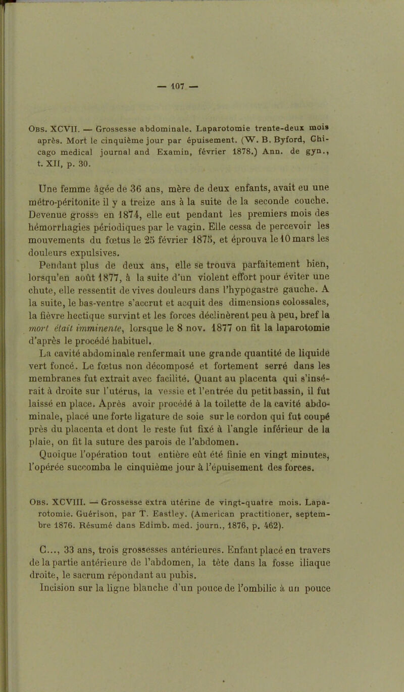 — 107 — Obs. XCVII. — Grossesse abdominale. Laparotomie trente-deux mois après. Mort le cinquième jour par épuisement. (W. B. Byford, Chi- cago médical journal and Examin, février 1878.) Ann. de gyn., t. XII, p. 30. Une femme âgée de 36 ans, mère de deux enfants, avait eu une métro-péritonite il y a treize ans à la suite de la seconde couche. Devenue grosse en 1874, elle eut pendant les premiers mois des hémorrhagies périodiques par le vagin. Elle cessa de percevoir les mouvements du fœtus le 25 février 1875, et éprouva le 10 mars les douleurs expulsives. Pendant plus de deux ans, elle se trouva parfaitement bien, lorsqu'en août 1877, à la suite d'un violent effort pour éviter une chute, elle ressentit dérives douleurs dans l'hypogastre gauche. A la suite, le bas-ventre s'accrut et acquit des dimensions colossales, la fièvre hectique survint et les forces déclinèrent peu à peu, bref la mort était imminente, lorsque le 8 nov. 1877 on fit la laparotomie d'après le procédé habituel. La cavité abdominale renfermait une grande quantité de liquide vert foncé. Le fœtus non décomposé et fortement serré dans les membranes fut extrait avec facilité. Quant au placenta qui s'insé- rait à droite sur l'utérus, la vessie et l'entrée du petit bassin, il fut laissé en place. Après avoir procédé à la toilette de la cavité abdo- minale, placé une forte ligature de soie sur le cordon qui fut coupé près du placenta et dont le reste fut fixé à l'angle inférieur de la plaie, on fit la suture des parois de l'abdomen. Quoique l'opération tout entière eût été finie en vingt minutes, l'opérée succomba le cinquième jour à l'épuisement des forces. Obs. XCVIII. —Grossesse extra utérine de vingt-quaire mois. Lapa- rotomie. Guérison, par T. Eastley. (American practitioner, septem- bre 1876. Résumé dans Edimb. med. journ., 1876, p. 462). C..., 33 ans, trois grossesses antérieures. Enfant placé en travers de la partie antérieure de l'abdomen, la tète dans la fosse iliaque droite, le sacrum répondant au pubis. Incision sur la ligne blanche d'un pouce de l'ombilic à uu pouce