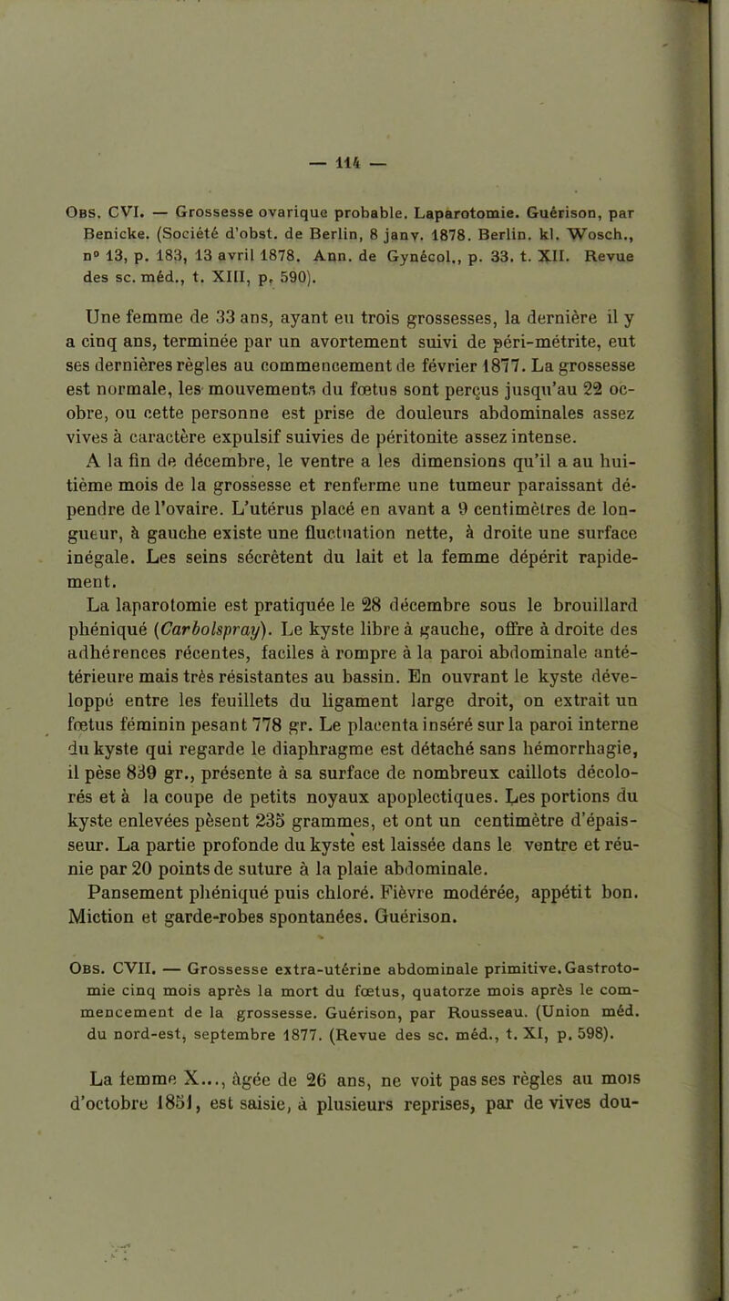 Obs. CVI. — Grossesse ovarique probable. Laparotomie. Guérison, par Benicke. (Société d'obst. de Berlin, 8 janv. 1878. Berlin, kl. Wosch., D» 13, p. 183, 13 avril 1878. Aon. de Gynécol., p. 33, t. XII. Revue des se. méd,, t. XIII, p, 590). Une femme de 33 ans, ayant eu trois grossesses, la dernière il y a cinq ans, terminée par un avortement suivi de péri-métrite, eut ses dernières règles au commencement de février 1877. La grossesse est normale, les mouvements du fœtus sont perçus jusqu'au 22 oc- obre, ou cette personne est prise de douleurs abdominales assez vives à caractère expulsif suivies de péritonite assez intense. A la fin de décembre, le ventre a les dimensions qu'il a au hui- tième mois de la grossesse et renferme une tumeur paraissant dé- pendre de l'ovaire. L'utérus placé en avant a 9 centimètres de lon- gueur, à gauche existe une fluctuation nette, à droite une surface inégale. Les seins sécrètent du lait et la femme dépérit rapide- ment. La laparotomie est pratiquée le 28 décembre sous le brouillard pbéniqué {Carbolspray). Le kyste libre à gauche, ofire à droite des adhérences récentes, faciles à rompre à la paroi abdominale anté- térieure mais très résistantes au bassin. En ouvrant le kyste déve- loppé entre les feuillets du ligament large droit, on extrait un fœtus féminin pesant 778 gr. Le placenta inséré sur la paroi interne du kyste qui regarde le diaphragme est détaché sans hémorrhagie, il pèse 839 gr., présente à sa surface de nombreux caillots décolo- rés et à la coupe de petits noyaux apoplectiques. I^es portions du kyste enlevées pèsent 235 grammes, et ont un centimètre d'épais- seur. La partie profonde du kyste est laissée dans le ventre et réu- nie par 20 points de suture à la plaie abdominale. Pansement phéniqué puis chloré. Fièvre modérée, appétit bon. Miction et garde-robes spontanées. Guérison. Obs. CVII. — Grossesse extra-utérine abdominale primitive. Gastroto- mie cinq mois après la mort du foetus, quatorze mois après le com- mencement de la grossesse. Guérison, par Rousseau. (Union méd. du nord-est, septembre 1877. (Revue des se. méd., t. XI, p. 598). La femme X..., Agée de 26 ans, ne voit passes règles au mois d'octobre 185J, est saisie, à plusieurs reprises, par de vives dou-