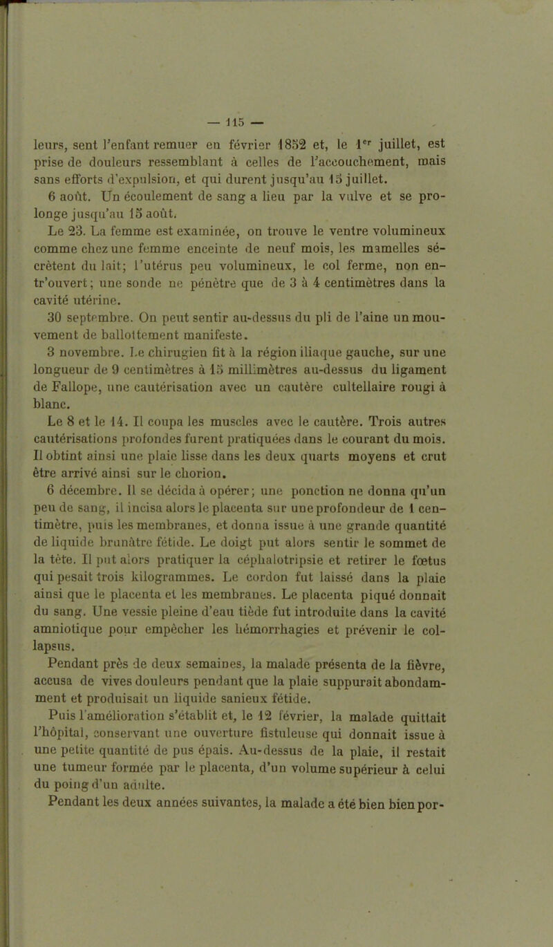 leurs, sent l'enfant remuer en février 18S2 et, le juillet, est prise de douleurs ressemblant à celles de Taccouchoment, mais sans efforts d'expulsion, et qui durent jusqu'au lo juillet. 6 août. Un écoulement de sang a lieu par la vulve et se pro- longe jusqu'au loaoût. Le 23. La femme est examinée, on trouve le ventre volumineux comme chez une femme enceinte de neuf mois, les mamelles sé- crètent du lait; l'utérus peu volumineux, le col ferme, non en- tr'ouvert ; une sonde ne pénètre que de 3 à 4 centimètres dans la cavité utérine. 30 septembre. On peut sentir au-dessus du pli de l'aine un mou- vement de ballottement manifeste. 3 novembre. Le chirugien fit i\ la région iliaque gauche, sur une longueur de 9 centimètres à 13 millimètres au-dessus du ligament de Fallope, une cautérisation avec un cautère cultellaire rougi à blanc. Le 8 et le 14. Il coupa les muscles avec le cautère. Trois autres cautérisations profondes furent pratiquées dans le courant du mois. Il obtint ainsi une plaie lisse dans les deux quarts moyens et crut être arrivé ainsi sur le chorion. 6 décembre. Il se décida à opérer; une ponction ne donna qu'un peu de sang, il incisa alors le placenta sur une profondeur de 1 cen- timètre, puis les membranes, et donna issue à une grande quantité de liquide brunâtre fétide. Le doigt put alors sentir le sommet de la tète. Il put alors pratiquer la céphalotripsie et retirer le fœtus qui pesait trois kilogrammes. Le cordon fut laissé dans la plaie ainsi que le placenta et les membranes. Le placenta piqué donnait du sang. Une vessie pleine d'eau tiède fut introduite dans la cavité amniotique pour empêcher les hémorrhagies et prévenir le col- lapsus. Pendant près de deux semaines, la malade présenta de la fièvre, accusa de vives douleurs pendant que la plaie suppurait abondam- ment et produisait un liquide sanieux fétide. Puis l'amélioration s'établit et, le 12 lévrier, la malade quittait l'hôpital, conservant une ouverture fistuleuse qui donnait issue à une petite quantité de pus épais. Au-dessus de la plaie, il restait une tumeur formée par le placenta, d'un volume supérieur à celui du poing d'un adulte. Pendant les deux années suivantes, la malade a été bien bienpor-