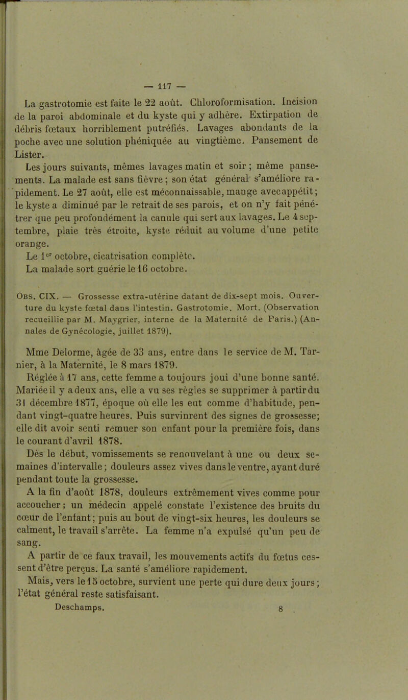 La gasti-otomie est faite le 22 août. Cbloroformisation. Incision <le la paroi abdominale et du kyste qui y adhère. Extirpation de débris fœtaux horriblement putréfiés. Lavages abondants de la poche avec une solution phéniquée au vingtième. Pansement de Lister. Les jours suivants, mêmes lavages matin et soir ; même panse- ments. La malade est sans fièvre; son état général s'améliore ra- pidement. Le 27 août, elle est méconnaissable, mange avecappélit; le kyste a diminué par le retrait de ses parois, et on n'y fait péné- trer que peu profondément la canule qui sert aux lavages. Le 4sijp- tembre, plaie très étroite, kyste réduit au volume d'une petite orange. Le octobre, cicatrisation complète. La malade sort guérie le 16 octobre. Obs. CIX.— Grossesse extra-utérine datant de dix-sept mois. Ouver- ture du kyste foetal dans l'intestin. Gastrotomie. Mort. (Observation recueillie par M. Maygrier, interne de la Maternité de Paris.) (An- nales de Gynécologie, juillet 1879). Mme Delorme, âgée de 33 ans, entre dans le service de M. Tar- nier, à la Maternité, le 8 mars 1879. Réglée à 17 ans, cette femme a toujours joui d'une bonne santé. Mariée il y a deux ans, elle a vu ses règles se supprimer à partir du ;j| décembre 1877, époque où elle les eut comme d'habitude, pen- dant vingt-quatre heures. Puis survinrent des signes de grossesse; elle dit avoir senti remuer son enfant pour la première fois, dans le courant d'avril 1878. Dès le début, vomissements se renouvelant à une ou deux se- maines d'intervalle; douleurs assez vives dansleventre, ayant duré pendant toute la grossesse. A la fin d'août 1878, douleurs extrêmement vives comme pour accoucher ; un médecin appelé constate l'existence des bruits du cœur de l'enfant; puis au bout de vingt-six heures, les douleurs se calment, le travail s'arrête. La femme n'a expulsé qu'un peu de sang. A partir de ce faux travail, les mouvements actifs du fœtus ces- sent d'être perçus. La santé s'améliore rapidement. Mais, vers le 15 octobre, survient une perte qui dure deux jours ; l'état général reste satisfaisant. Deschamps. 8