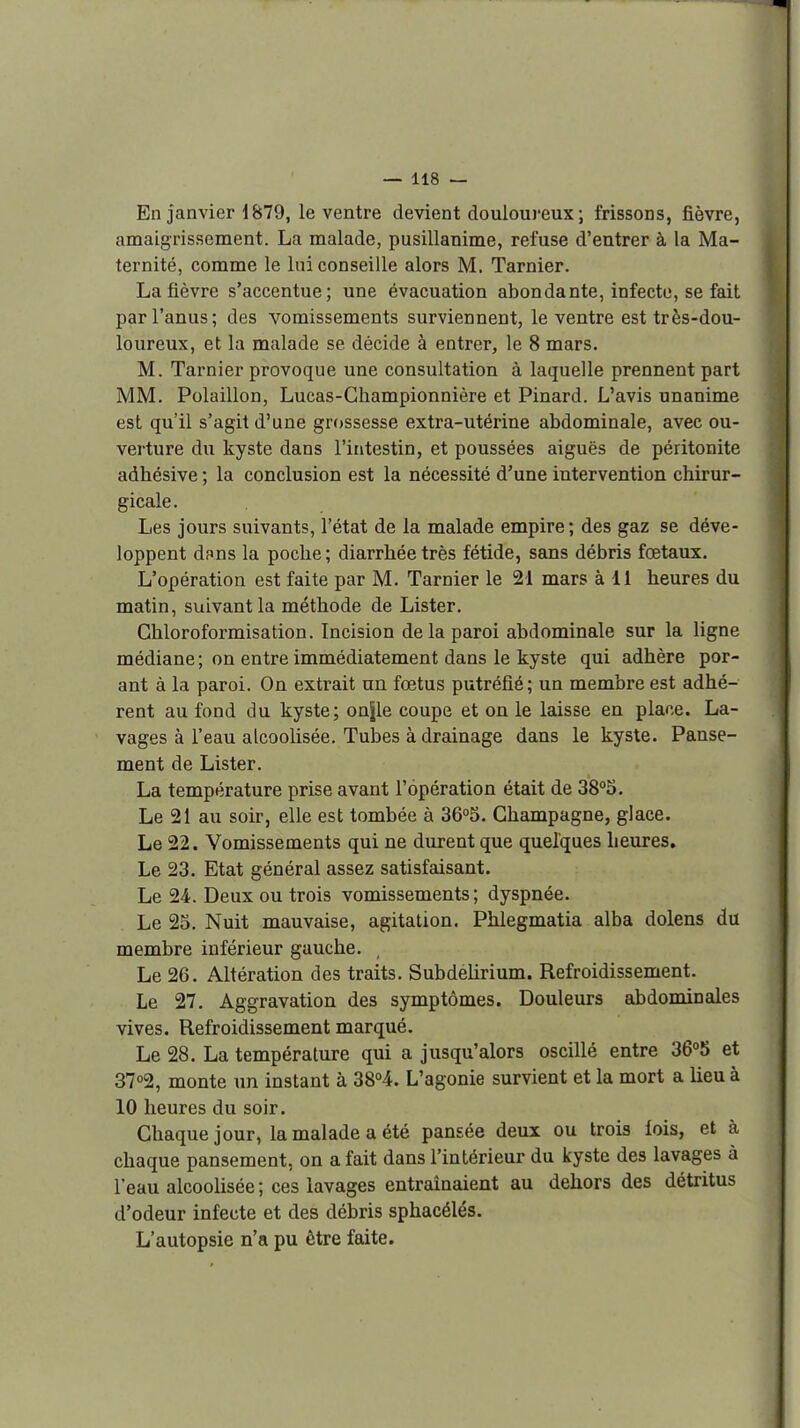 En janvier 1879, le ventre devient douloureux ; frissons, fièvre, amaigrissement. La malade, pusillanime, refuse d'entrer à la Ma- ternité, comme le lui conseille alors M. Tarnier. La fièvre s'accentue; une évacuation abondante, infecte, se fait par l'anus; des vomissements surviennent, le ventre est très-dou- loureux, et la malade se décide à entrer, le 8 mars. M. Tarnier provoque une consultation à laquelle prennent part MM. Polaillon, Lucas-Championnière et Pinard. L'avis unanime est qu'il s'agit d'une grossesse extra-utérine abdominale, avec ou- verture du kyste dans l'intestin, et poussées aiguës de péritonite adhésive ; la conclusion est la nécessité d'une intervention chirur- gicale. Les jours suivants, l'état de la malade empire; des gaz se déve- loppent dpns la poche; diarrhée très fétide, sans débris fœtaux. L'opération est faite par M. Tarnier le 21 mars à 11 heures du matin, suivant la méthode de Lister. Ghloroformisation. Incision delà paroi abdominale sur la ligne médiane ; on entre immédiatement dans le kyste qui adhère por- ant à la paroi. On extrait un fœtus putréfié; un membre est adhé- rent au fond du kyste; on|le coupe et on le laisse en place. La- vages à l'eau alcoolisée. Tubes à drainage dans le kyste. Panse- ment de Lister. La température prise avant l'opération était de 38°5. Le 21 au soir, elle est tombée à 36o5. Champagne, glace. Le 22. Vomissements qui ne durent que quelques heures. Le 23. Etat général assez satisfaisant. Le 24. Deux ou trois vomissements; dyspnée. Le 25. Nuit mauvaise, agitation. Phlegmatia alba dolens du membre inférieur gauche. , Le 26. Altération des traits. SubdeUrium. Refroidissement. Le 27. Aggravation des symptômes. Douleurs abdominales vives. Refroidissement marqué. Le 28. La température qui a jusqu'alors oscillé entre 36°5 et 3702, monte un instant à 38°4. L'agonie survient et la mort a lieu à 10 heures du soir. Chaque jour, la malade a été pansée deux ou trois fois, et à chaque pansement, on a fait dans l'intérieur du kyste des lavages à l'eau alcoolisée ; ces lavages entraînaient au dehors des détritus d'odeur infecte et des débris sphacélés. L'autopsie n'a pu être faite.