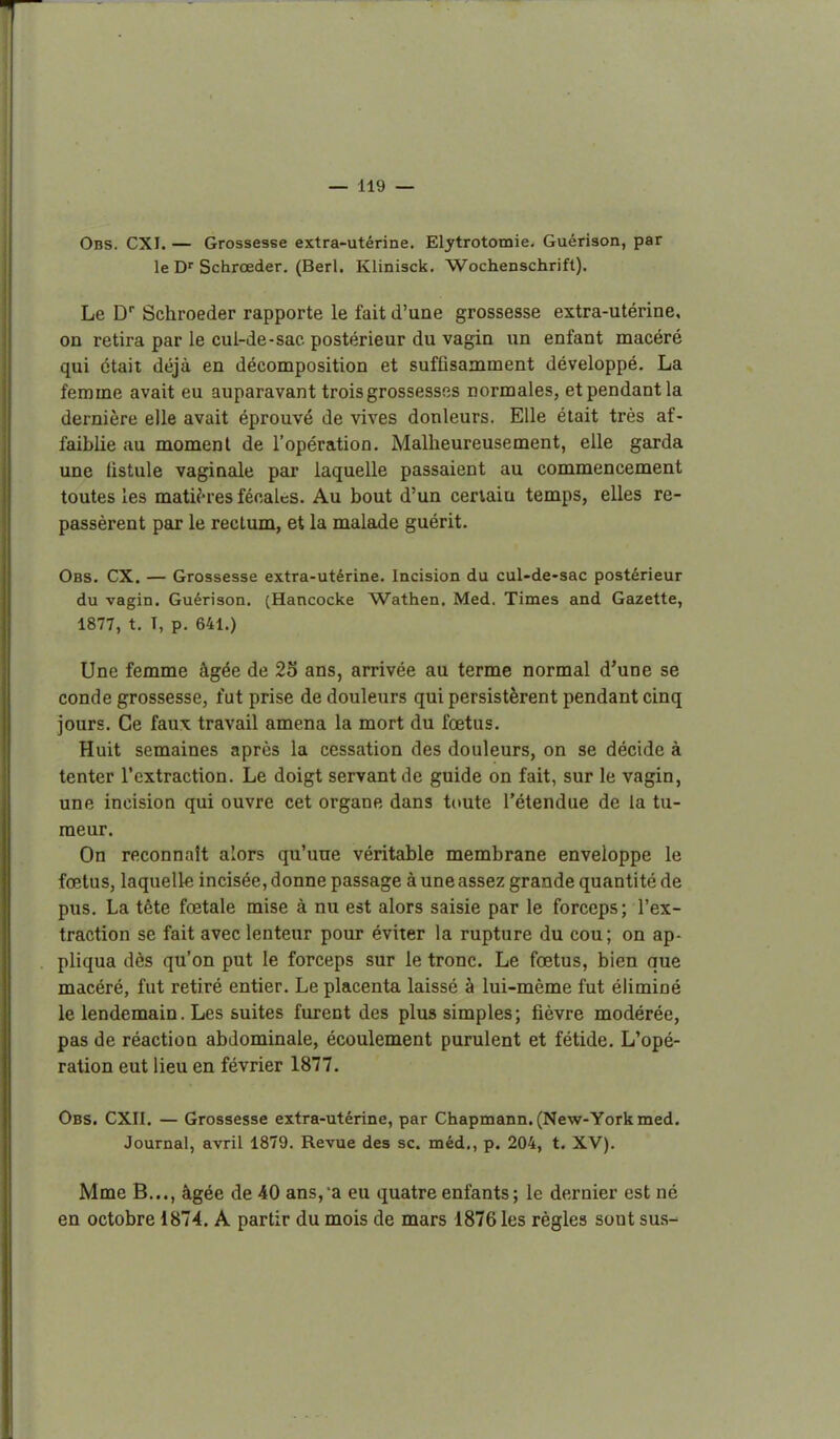 Obs. CXI. — Grossesse extra-utérine. Eljrtrotomie. Guérison, par le D''Schrœder. (Berl, Klinisck. Wochenschrift). Le D Schroeder rapporte le fait d'une grossesse extra-utérine, on retira par le cul-de-sac postérieur du vagin un enfant macéré qui était déjà en décomposition et suffisamment développé. La femme avait eu auparavant trois grossesses normales, et pendant la dernière elle avait éprouvé de vives douleurs. Elle était très af- faiblie au moment de l'opération. Malheureusement, elle garda une fistule vaginale par laquelle passaient au commencement toutes les matières fécalcs. Au bout d'un certain temps, elles re- passèrent pax le rectum, et la malade guérit. Obs. CX. — Grossesse extra-utérine. Incision du cul-de-sac postérieur du vagin. Guérison. (Hancocke Wathen. Med. Times and Gazette, 1877, t. T, p. 641.) Une femme âgée de 23 ans, arrivée au terme normal d'une se conde grossesse, fut prise de douleurs qui persistèrent pendant cinq jours. Ce faux travail amena la mort du foetus. Huit semaines après la cessation des douleurs, on se décide à tenter l'extraction. Le doigt servant de guide on fait, sur le vagin, une incision qui ouvre cet organe dans toute l'étendue de la tu- meur. On reconnaît alors qu'une véritable membrane enveloppe le fœtus, laquelle incisée, donne passage à une assez grande quantité de pus. La tète fœtale mise à nu est alors saisie par le forceps; l'ex- traction se fait avec lenteur pour éviter la rupture du cou; on ap- pliqua dès qu'on put le forceps sur le tronc. Le fœtus, bien que macéré, fut retiré entier. Le placenta laissé à lui-même fut éliminé le lendemain. Les suites furent des plus simples; fièvre modérée, pas de réaction abdominale, écoulement purulent et fétide. L'opé- ration eut lieu en février 1877. Obs. CXII. — Grossesse extra-utérine, par Chapmann. (New-York med. Journal, avril 1879. Revue des se. méd., p. 204, t. XV). Mme B..., âgée de 40 ans,a eu quatre enfants; le dernier est né en octobre 1874. A partir du mois de mars 1876 les règles sont sus-